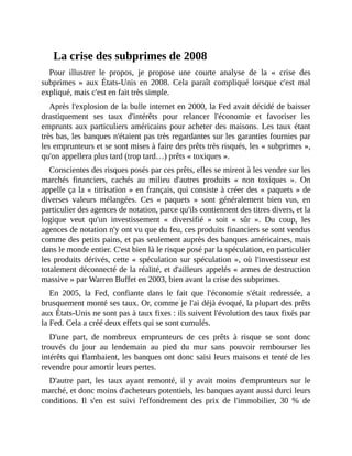 La	crise	des	subprimes	de	2008
Pour	 illustrer	 le	 propos,	 je	 propose	 une	 courte	 analyse	 de	 la	 «	 crise	 des
subprimes	»	aux	États-Unis	en	2008.	 Cela	 paraît	 compliqué	 lorsque	 c'est	 mal
expliqué,	mais	c'est	en	fait	très	simple.
Après	l'explosion	de	la	bulle	internet	en	2000,	la	Fed	avait	décidé	de	baisser
drastiquement	 ses	 taux	 d'intérêts	 pour	 relancer	 l'économie	 et	 favoriser	 les
emprunts	aux	particuliers	américains	pour	acheter	des	maisons.	Les	taux	étant
très	bas,	les	banques	n'étaient	pas	très	regardantes	sur	les	garanties	fournies	par
les	emprunteurs	et	se	sont	mises	à	faire	des	prêts	très	risqués,	les	«	subprimes	»,
qu'on	appellera	plus	tard	(trop	tard…)	prêts	«	toxiques	».
Conscientes	des	risques	posés	par	ces	prêts,	elles	se	mirent	à	les	vendre	sur	les
marchés	 financiers,	 cachés	 au	 milieu	 d'autres	 produits	 «	 non	 toxiques	 ».	 On
appelle	ça	la	«	titrisation	»	en	français,	qui	consiste	à	créer	des	«	paquets	»	de
diverses	 valeurs	 mélangées.	 Ces	 «	 paquets	 »	 sont	 généralement	 bien	 vus,	 en
particulier	des	agences	de	notation,	parce	qu'ils	contiennent	des	titres	divers,	et	la
logique	 veut	 qu'un	 investissement	 «	 diversifié	 »	 soit	 «	 sûr	 ».	 Du	 coup,	 les
agences	de	notation	n'y	ont	vu	que	du	feu,	ces	produits	financiers	se	sont	vendus
comme	des	petits	pains,	et	pas	seulement	auprès	des	banques	américaines,	mais
dans	le	monde	entier.	C'est	bien	là	le	risque	posé	par	la	spéculation,	en	particulier
les	produits	dérivés,	cette	«	spéculation	sur	spéculation	»,	où	l'investisseur	est
totalement	déconnecté	de	la	réalité,	et	d'ailleurs	appelés	«	armes	de	destruction
massive	»	par	Warren	Buffet	en	2003,	bien	avant	la	crise	des	subprimes.	
En	 2005,	 la	 Fed,	 confiante	 dans	 le	 fait	 que	 l'économie	 s'était	 redressée,	 a
brusquement	monté	ses	taux.	Or,	comme	je	l'ai	déjà	évoqué,	la	plupart	des	prêts
aux	États-Unis	ne	sont	pas	à	taux	fixes	:	ils	suivent	l'évolution	des	taux	fixés	par
la	Fed.	Cela	a	créé	deux	effets	qui	se	sont	cumulés.	
D'une	 part,	 de	 nombreux	 emprunteurs	 de	 ces	 prêts	 à	 risque	 se	 sont	 donc
trouvés	 du	 jour	 au	 lendemain	 au	 pied	 du	 mur	 sans	 pouvoir	 rembourser	 les
intérêts	qui	flambaient,	les	banques	ont	donc	saisi	leurs	maisons	et	tenté	de	les
revendre	pour	amortir	leurs	pertes.
D'autre	 part,	 les	 taux	 ayant	 remonté,	 il	 y	 avait	 moins	 d'emprunteurs	 sur	 le
marché,	et	donc	moins	d'acheteurs	potentiels,	les	banques	ayant	aussi	durci	leurs
conditions.	 Il	 s'en	 est	 suivi	 l'effondrement	 des	 prix	 de	 l'immobilier,	 30	 %	 de
 
