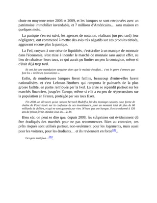 chute	en	moyenne	entre	2006	et	2009,	et	les	banques	se	sont	retrouvées	avec	un
patrimoine	immobilier	invendable,	et	7	millions	d'Américains…	sans	maison	en
quelques	mois.
La	panique	s'en	est	suivi,	les	agences	de	notation,	réalisant	(un	peu	tard)	leur
négligence,	ont	commencé	à	mettre	des	avis	très	négatifs	sur	ces	produits	titrisés,
aggravant	encore	plus	la	panique.
La	Fed,	croyant	à	une	crise	de	liquidités,	c'est-à-dire	à	un	manque	de	monnaie
dans	l'économie,	s'est	mise	à	inonder	le	marché	de	monnaie	sans	aucun	effet,	au
lieu	de	rabaisser	leurs	taux,	ce	qui	aurait	pu	limiter	un	peu	la	contagion,	même	si
c'était	déjà	trop	tard.
Ils	ont	fait	une	transfusion	sanguine	alors	que	le	malade	étouffait…	c'est	le	genre	d'erreurs	que
font	les	«	meilleurs	économistes	».	
Enfin,	 de	 nombreuses	 banques	 firent	 faillite,	 beaucoup	 d'entre-elles	 furent
nationalisées,	 et	 c'est	 Lehman-Brothers	 qui	 remporta	 le	 palmarès	 de	 la	 plus
grosse	faillite,	en	partie	renflouée	par	la	Fed.	La	crise	se	répandit	partout	sur	les
marchés	financiers,	jusqu'en	Europe,	même	si	elle	a	eu	peu	de	répercussions	sur
la	population	en	France,	protégée	par	ses	taux	fixes.
Fin	2008,	on	découvre	qu'un	certain	Bernard	Madoff	a	fait	des	montages	savants,	sous	forme	de
chaîne	de	Ponzi	basée	sur	la	confiance	de	ses	investisseurs,	pour	un	montant	total	de	plus	de	60
milliards	de	dollars,	et	qui	ne	sont	garantis	par	rien.	N'étant	pas	une	banque,	il	est	condamné	à	150
ans	de	prison	ferme.	Rendez-vous	en…	2139.
Bien	sûr,	on	peut	se	dire	que,	depuis	2008,	les	subprimes	ont	évidemment	dû
être	 éradiqués	 des	 marchés	 pour	 ne	 pas	 recommencer.	 Bien	 au	 contraire,	 ces
prêts	risqués	sont	utilisés	partout,	non-seulement	pour	les	logements,	mais	aussi
pour	les	voitures,	pour	les	étudiants…	et	ils	reviennent	en	force182	.
Ces	gens	sont	fous…183		
 