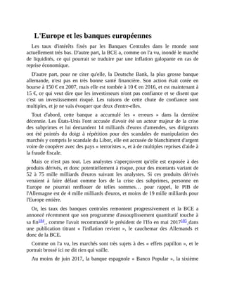 L'Europe	et	les	banques	européennes
Les	 taux	 d'intérêts	 fixés	 par	 les	 Banques	 Centrales	 dans	 le	 monde	 sont
actuellement	très	bas.	D'autre	part,	la	BCE	a,	comme	on	l'a	vu,	inondé	le	marché
de	liquidités,	ce	qui	pourrait	se	traduire	par	une	inflation	galopante	en	cas	de
reprise	économique.
D'autre	part,	pour	ne	citer	 qu'elle,	la	Deutsche	Bank,	la	plus	grosse	banque
allemande,	 n'est	 pas	 en	 très	 bonne	 santé	 financière.	 Son	 action	 était	 cotée	 en
bourse	à	150	€	en	2007,	mais	elle	est	tombée	à	10	€	en	2016,	et	est	maintenant	à
15	€,	ce	qui	veut	dire	que	les	investisseurs	n'ont	pas	confiance	et	se	disent	que
c'est	 un	 investissement	 risqué.	 Les	 raisons	 de	 cette	 chute	 de	 confiance	 sont
multiples,	et	je	ne	vais	évoquer	que	deux	d'entre-elles.
Tout	 d'abord,	 cette	 banque	 a	 accumulé	 les	 «	 erreurs	 »	 dans	 la	 dernière
décennie.	Les	États-Unis	l'ont	accusée	d'avoir	été	un	acteur	majeur	de	la	crise
des	subprimes	et	lui	demandent	14	milliards	d'euros	d'amendes,	ses	dirigeants
ont	 été	 pointés	 du	 doigt	 à	 répétition	 pour	 des	 scandales	 de	 manipulation	 des
marchés	y	compris	le	scandale	du	Libor,	elle	est	accusée	de	blanchiment	d'argent
voire	de	coopérer	avec	des	pays	«	terroristes	»,	et	à	de	multiples	reprises	d'aide	à
la	fraude	fiscale.
Mais	ce	n'est	pas	tout.	Les	analystes	s'aperçoivent	qu'elle	est	exposée	à	des
produits	dérivés,	et	donc	potentiellement	à	risque,	pour	des	montants	variant	de
52	 à	 75	 mille	 milliards	 d'euros	 suivant	 les	 analystes.	 Si	 ces	 produits	 dérivés
venaient	 à	 faire	 défaut	 comme	 lors	 de	 la	 crise	 des	 subprimes,	 personne	 en
Europe	 ne	 pourrait	 renflouer	 de	 telles	 sommes…	 pour	 rappel,	 le	 PIB	 de
l'Allemagne	est	de	4	mille	milliards	d'euros,	et	moins	de	19	mille	milliards	pour
l'Europe	entière.
Or,	 les	 taux	 des	 banques	 centrales	 remontent	 progressivement	 et	 la	 BCE	 a
annoncé	récemment	que	son	programme	d'assouplissement	quantitatif	touche	à
sa	fin184	,	comme	l'avait	recommandé	le	président	de	l'Ifo	en	mai	2017185	dans
une	 publication	 titrant	 «	 l'inflation	 revient	 »,	 le	 cauchemar	 des	 Allemands	 et
donc	de	la	BCE.
Comme	on	l'a	vu,	les	marchés	sont	très	sujets	à	des	«	effets	papillon	»,	et	le
portrait	brossé	ici	ne	dit	rien	qui	vaille.
Au	moins	de	juin	2017,	la	banque	espagnole	«	Banco	Popular	»,	la	sixième
 