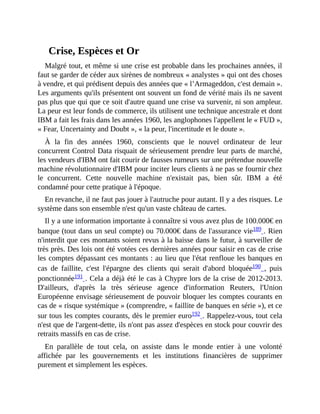 Crise,	Espèces	et	Or
Malgré	tout,	et	même	si	une	crise	est	probable	dans	les	prochaines	années,	il
faut	se	garder	de	céder	aux	sirènes	de	nombreux	«	analystes	»	qui	ont	des	choses
à	vendre,	et	qui	prédisent	depuis	des	années	que	«	l’Armageddon,	c'est	demain	».
Les	arguments	qu'ils	présentent	ont	souvent	un	fond	de	vérité	mais	ils	ne	savent
pas	plus	que	qui	que	ce	soit	d'autre	quand	une	crise	va	survenir,	ni	son	ampleur.
La	peur	est	leur	fonds	de	commerce,	ils	utilisent	une	technique	ancestrale	et	dont
IBM	a	fait	les	frais	dans	les	années	1960,	les	anglophones	l'appellent	le	«	FUD	»,
«	Fear,	Uncertainty	and	Doubt	»,	«	la	peur,	l'incertitude	et	le	doute	».
À	 la	 fin	 des	 années	 1960,	 conscients	 que	 le	 nouvel	 ordinateur	 de	 leur
concurrent	Control	Data	risquait	de	sérieusement	prendre	leur	parts	de	marché,
les	vendeurs	d'IBM	ont	fait	courir	de	fausses	rumeurs	sur	une	prétendue	nouvelle
machine	révolutionnaire	d'IBM	pour	inciter	leurs	clients	à	ne	pas	se	fournir	chez
le	 concurrent.	 Cette	 nouvelle	 machine	 n'existait	 pas,	 bien	 sûr.	 IBM	 a	 été
condamné	pour	cette	pratique	à	l'époque.
En	revanche,	il	ne	faut	pas	jouer	à	l'autruche	pour	autant.	Il	y	a	des	risques.	Le
système	dans	son	ensemble	n'est	qu'un	vaste	château	de	cartes.	
Il	y	a	une	information	importante	à	connaître	si	vous	avez	plus	de	100.000€	en
banque	(tout	dans	un	seul	compte)	ou	70.000€	dans	de	l'assurance	vie189	.	Rien
n'interdit	que	ces	montants	soient	revus	à	la	baisse	dans	le	futur,	à	surveiller	de
très	près.	Des	lois	ont	été	votées	ces	dernières	années	pour	saisir	en	cas	de	crise
les	comptes	dépassant	ces	montants	:	au	lieu	que	l'état	renfloue	les	banques	en
cas	 de	 faillite,	 c'est	 l'épargne	 des	 clients	 qui	 serait	 d'abord	 bloquée190	 ,	 puis
ponctionnée191	.	Cela	a	déjà	été	le	cas	à	Chypre	lors	de	la	crise	de	2012-2013.
D'ailleurs,	 d'après	 la	 très	 sérieuse	 agence	 d'information	 Reuters,	 l'Union
Européenne	envisage	sérieusement	de	pouvoir	bloquer	les	comptes	courants	en
cas	de	«	risque	systémique	»	(comprendre,	«	faillite	de	banques	en	série	»),	et	ce
sur	tous	les	comptes	courants,	dès	le	premier	euro192	.	Rappelez-vous,	tout	cela
n'est	que	de	l'argent-dette,	ils	n'ont	pas	assez	d'espèces	en	stock	pour	couvrir	des
retraits	massifs	en	cas	de	crise.	
En	 parallèle	 de	 tout	 cela,	 on	 assiste	 dans	 le	 monde	 entier	 à	 une	 volonté
affichée	 par	 les	 gouvernements	 et	 les	 institutions	 financières	 de	 supprimer
purement	et	simplement	les	espèces.	
 