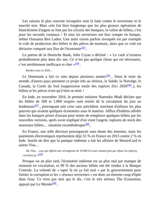 Les	raisons	le	plus	souvent	invoquées	sont	la	lutte	contre	le	terrorisme	et	le
marché	noir.	Mais	cela	fait	bien	longtemps	que	les	plus	grosses	opérations	de
blanchiment	d'argent	se	font	par	les	circuits	des	banques,	la	valise	de	billets,	c'est
pour	les	seconds	couteaux	!	Et	tous	les	terroristes	ont	leur	compte	en	banque,
même	Oussama	Ben	Laden.	Une	autre	raison	parfois	invoquée	est	par	exemple
le	coût	de	production	des	billets	et	des	pièces	de	monnaie,	alors	que	ce	coût	est
dérisoire	comparé	aux	flux	de	l'économie193	.	
Le	patron	de	la	Deutsche	Bank,	John	Cryan	a	déclaré	:	«	Le	cash	n’existera
probablement	plus	dans	dix	ans.	Ce	n’est	pas	quelque	chose	qui	est	nécessaire,
c’est	terriblement	inefficace	et	cher	»194	.	
Rendez-vous	en	2026…	
Le	 Danemark	 a	 fait	 ce	 vœu	 depuis	 plusieurs	 années195	 .	 Dans	 le	 reste	 du
monde,	d'autres	pays	prennent	ce	projet	très	au	sérieux,	la	Suède,	la	Norvège,	le
Canada,	 la	 Corée	 du	 Sud	 (suppression	 totale	 des	 espèces	 d'ici	 2020196	 ),	 les
billets	et	les	pièces	n'ont	qu'à	bien	se	tenir	!	
En	Inde,	en	novembre	2016,	le	premier	ministre	Narendra	Modi	déclare	que
les	 billets	 de	 500	 et	 1.000	 roupies	 sont	 retirés	 de	 la	 circulation	 du	 jour	 au
lendemain197	,	provoquant	une	crise	sans	précédent,	touchant	d'ailleurs	les	plus
pauvres	qui	avaient	quelques	économies	sous	le	matelas.	Afflux	d'Indiens	affolés
dans	les	banques	prises	d'assaut	pour	tenter	de	remplacer	quelques	billets	par	les
nouvelles	versions,	après	avoir	expliqué	d'où	vient	l'argent,	ruptures	de	stock	des
nouveaux	billets…	situation	rocambolesque198	.	
En	France,	une	telle	décision	provoquerait	sans	doute	des	émeutes,	mais	les
paiements	électroniques	représentent	déjà	55	%	en	France	en	2013	contre	2	%	en
Inde.	Inutile	de	dire	que	la	panique	indienne	a	fait	les	affaires	de	MasterCard	et
autres	Visa…
Ah,	Visa…	ceux	qui	offrent	une	récompense	de	10.000	$	à	tout	commerçant	qui	refuse	les	espèces,
c'est	bien	ça	?199		
Presque	un	an	plus	tard,	l'économie	indienne	est	au	plus	mal	par	manque	de
monnaie	en	circulation,	et	99	%	des	anciens	billets	ont	été	rendus	à	la	Banque
Centrale.	La	volonté	de	«	taper	là	où	ça	fait	mal	»	par	le	gouvernement	pour
limiter	la	corruption	et	les	«	réseaux	terroristes	»	est	donc	un	énorme	coup	d'épée
dans	 l'eau.	 Ce	 n'est	 pas	 moi	 qui	 le	 dis,	 c'est	 le	 très	 sérieux	 The	 Economist,
appuyé	par	Le	Monde200	.
 