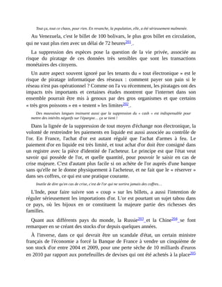Tout	ça,	tout	ce	chaos,	pour	rien.	En	revanche,	la	population,	elle,	a	été	sérieusement	malmenée.
Au	Venezuela,	c'est	le	billet	de	100	bolivars,	le	plus	gros	billet	en	circulation,
qui	ne	vaut	plus	rien	avec	un	délai	de	72	heures201	.	
La	 suppression	 des	 espèces	 pose	 la	 question	 de	 la	 vie	 privée,	 associée	 au
risque	 du	 piratage	 de	 ces	 données	 très	 sensibles	 que	 sont	 les	 transactions
monétaires	des	citoyens.
Un	autre	aspect	souvent	ignoré	par	les	tenants	du	«	tout	électronique	»	est	le
risque	 de	 piratage	 informatique	 des	 réseaux	 :	 comment	 payer	 son	 pain	 si	 le
réseau	n'est	pas	opérationnel	?	Comme	on	l'a	vu	récemment,	les	piratages	ont	des
impacts	 très	 importants	 et	 certaines	 études	 montrent	 que	 l'internet	 dans	 son
ensemble	 pourrait	 être	 mis	 à	 genoux	 par	 des	 gros	 organismes	 et	 que	 certains
«	très	gros	poissons	»	en	«	testent	»	les	limites202	.
Des	mauvaises	langues	insinuent	aussi	que	 la	 suppression	 du	 «	 cash	 »	 est	 indispensable	 pour
mettre	des	intérêts	négatifs	sur	l'épargne…	ça	se	tient	!	
Dans	la	lignée	de	la	suppression	de	tout	moyen	d'échange	non	électronique,	la
volonté	de	restreindre	les	paiements	en	liquide	est	aussi	associée	au	contrôle	de
l'or.	 En	 France,	 l'achat	 d'or	 est	 autant	 régulé	 que	 l'achat	 d'armes	 à	 feu.	 Le
paiement	d'or	en	liquide	est	très	limité,	et	tout	achat	d'or	doit	être	consigné	dans
un	registre	avec	la	pièce	d'identité	de	l'acheteur.	Le	principe	est	que	l'état	veut
savoir	qui	possède	 de	l'or,	et	quelle	quantité,	pour	pouvoir	le	saisir	en	cas	de
crise	majeure.	C'est	d'autant	plus	facile	si	on	achète	de	l'or	auprès	d'une	banque
sans	qu'elle	ne	le	donne	physiquement	à	l'acheteur,	et	ne	fait	que	le	«	réserver	»
dans	ses	coffres,	ce	qui	est	une	pratique	courante.	
Inutile	de	dire	qu'en	cas	de	crise,	c'est	de	l'or	qui	ne	sortira	jamais	des	coffres…
L'Inde,	 pour	 faire	 suivre	 son	 «	 coup	 »	 sur	 les	 billets,	 a	 aussi	 l'intention	 de
réguler	sérieusement	les	importations	d'or.	L'or	est	pourtant	un	sujet	tabou	dans
ce	 pays,	 où	 les	 bijoux	 en	 or	 constituent	 la	 majeure	 partie	 des	 richesses	 des
familles.
Quant	 aux	 différents	 pays	 du	 monde,	 la	 Russie203	 et	 la	 Chine204	 se	 font
remarquer	en	se	créant	des	stocks	d'or	depuis	quelques	années.	
À	 l'inverse,	 dans	 ce	 qui	 devrait	 être	 un	 scandale	 d'état,	 un	 certain	 ministre
français	de	l'économie	a	forcé	la	Banque	de	France	à	vendre	un	cinquième	de
son	stock	d'or	entre	2004	et	2009,	pour	une	perte	sèche	de	10	milliards	d'euros
en	2010	par	rapport	aux	portefeuilles	de	devises	qui	ont	été	achetés	à	la	place205
 