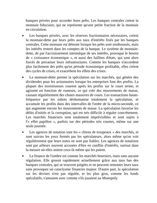 banques	privées	pour	accorder	leurs	prêts.	Les	banques	centrales	créent	la
monnaie	fiduciaire,	qui	ne	représente	qu'une	petite	fraction	de	la	monnaie
en	circulation.
Les	banques	privées,	avec	les	réserves	fractionnaires	nécessaires,	créent
la	monnaie-dette	par	 leurs	 prêts	 aux	 taux	 d'intérêts	 fixés	 par	 les	 banques
centrales.	Cette	monnaie	est	détruite	lorsque	les	prêts	sont	remboursés,	mais
les	intérêts	restent	dans	les	comptes	de	la	banque.	Le	système	de	monnaie-
dette,	de	par	l'accroissement	intrinsèque	de	ses	intérêts,	provoque	le	besoin
de	«	croissance	économique	»,	et	aussi	des	faillites	d'états,	qui	sont	alors
forcés	 de	 privatiser	 leurs	 infrastructures.	 Comme	 les	 banques	 n'accordent
plus	facilement	des	prêts	qu'en	période	économique	profitable,	elles	créent
des	cycles	de	crises,	et	exacerbent	les	effets	des	crises.	
La	monnaie-dette	permet	la	spéculation	sur	les	marchés,	qui	génère	des
dividendes	pour	les	actionnaires	lorsque	les	entreprises	font	des	profits.	La
plupart	 des	 investisseurs	 courent	 après	 les	 profits	 sur	 le	 court	 terme,	 et
agissent	 en	 fonction	 de	 rumeurs,	 ce	 qui	 crée	 des	 mouvements	 de	 masse,
causant	régulièrement	des	chutes	massives	de	cours.	Les	transactions	haute-
fréquence	 par	 les	 robots	 déshumanise	 totalement	 la	 spéculation,	 et
accumule	les	profits	dans	des	intervalles	de	l'ordre	de	la	micro-seconde,	ce
qui	augmente	encore	les	mouvements	de	masse.	La	spéculation	favorise	les
délits	d'initiés	et	la	corruption,	qui	est	très	difficile	à	réguler	concrètement.
Les	 marchés	 financiers	 sont	 totalement	 imprévisibles	 et	 sont	 sujets	 à
l'«	 effet	 papillon	 »,	 parfois	 sur	 des	 périodes	 très	 courtes,	 même	 sur	 une
seule	journée.
Les	agences	de	notation	sont	les	«	chiens	de	troupeaux	»	des	marchés,	et
sont	 suivies	 les	 yeux	 fermés	 par	 les	 spéculateurs,	 alors	 même	 qu'on	 voit
régulièrement	que	leurs	notes	ne	sont	pas	fiables.	Les	agences	de	notations
sont	par	ailleurs	souvent	accusées	d'être	en	conflits	d'intérêts,	surtout	dans
la	mesure	où	elles	notent	ceux-là	même	qui	les	paient.
La	finance	de	l'ombre	est	comme	les	marchés	boursiers,	mais	sans	aucune
régulation.	 Elle	 grossit	 rapidement	 actuellement	 grâce	 aux	 taux	 bas	 des
banques	centrales,	qui	se	trouvent	piégées	et	ne	peuvent	remonter	leurs	taux
sans	provoquer	un	cataclysme	financier	majeur.	D'autre	part,	la	spéculation
sur	 les	 devises	 n'est	 pas	 régulée,	 et	 les	 plus	 gros,	 comme	 les	 fonds
spéculatifs,	s'amusent	avec	comme	s'ils	jouaient	au	Monopoly.	
 