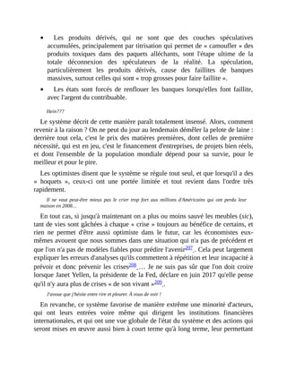 Les	 produits	 dérivés,	 qui	 ne	 sont	 que	 des	 couches	 spéculatives
accumulées,	principalement	par	titrisation	qui	permet	de	«	camoufler	»	des
produits	 toxiques	 dans	 des	 paquets	 alléchants,	 sont	 l'étape	 ultime	 de	 la
totale	 déconnexion	 des	 spéculateurs	 de	 la	 réalité.	 La	 spéculation,
particulièrement	 les	 produits	 dérivés,	 cause	 des	 faillites	 de	 banques
massives,	surtout	celles	qui	sont	«	trop	grosses	pour	faire	faillite	».
Les	 états	 sont	 forcés	 de	 renflouer	 les	 banques	 lorsqu'elles	 font	 faillite,
avec	l'argent	du	contribuable.
Hein???
Le	système	décrit	de	cette	manière	paraît	totalement	insensé.	Alors,	comment
revenir	à	la	raison	?	On	ne	peut	du	jour	au	lendemain	démêler	la	pelote	de	laine	:
derrière	tout	cela,	c'est	le	prix	des	matières	premières,	dont	celles	de	première
nécessité,	qui	est	en	jeu,	c'est	le	financement	d'entreprises,	de	projets	bien	réels,
et	 dont	 l'ensemble	 de	 la	 population	 mondiale	 dépend	 pour	 sa	 survie,	 pour	 le
meilleur	et	pour	le	pire.	
Les	optimistes	disent	que	le	système	se	régule	tout	seul,	et	que	lorsqu'il	a	des
«	 hoquets	 »,	 ceux-ci	 ont	 une	 portée	 limitée	 et	 tout	 revient	 dans	 l'ordre	 très
rapidement.
Il	 ne	 vaut	 peut-être	 mieux	 pas	 le	 crier	 trop	 fort	 aux	 millions	d'Américains	 qui	 ont	 perdu	 leur
maison	en	2008…
En	tout	cas,	si	jusqu'à	maintenant	on	a	plus	ou	moins	sauvé	les	meubles	(sic),
tant	de	vies	sont	gâchées	à	chaque	«	crise	»	toujours	au	bénéfice	de	certains,	et
rien	 ne	 permet	 d'être	 aussi	 optimiste	 dans	 le	 futur,	 car	 les	 économistes	 eux-
mêmes	avouent	que	nous	sommes	dans	une	situation	qui	n'a	pas	de	précédent	et
que	l'on	n'a	pas	de	modèles	fiables	pour	prédire	l'avenir207	.	Cela	peut	largement
expliquer	les	erreurs	d'analyses	qu'ils	commettent	à	répétition	et	leur	incapacité	à
prévoir	et	donc	prévenir	les	crises208	…	Je	ne	suis	pas	sûr	que	l'on	doit	croire
lorsque	Janet	Yellen,	la	présidente	de	la	Fed,	déclare	en	juin	2017	qu'elle	pense
qu'il	n'y	aura	plus	de	crises	«	de	son	vivant	»209	.	
J'avoue	que	j'hésite	entre	rire	et	pleurer.	À	vous	de	voir	!
En	revanche,	ce	système	favorise	de	manière	extrême	une	minorité	d'acteurs,
qui	 ont	 leurs	 entrées	 voire	 même	 qui	 dirigent	 les	 institutions	 financières
internationales,	et	qui	ont	une	vue	globale	de	l'état	du	système	et	des	actions	qui
seront	mises	en	œuvre	aussi	bien	à	court	terme	qu'à	long	terme,	leur	permettant
 