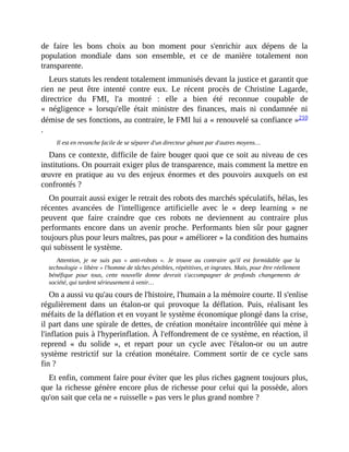 de	 faire	 les	 bons	 choix	 au	 bon	 moment	 pour	 s'enrichir	 aux	 dépens	 de	 la
population	 mondiale	 dans	 son	 ensemble,	 et	 ce	 de	 manière	 totalement	 non
transparente.
Leurs	statuts	les	rendent	totalement	immunisés	devant	la	justice	et	garantit	que
rien	 ne	 peut	 être	 intenté	 contre	 eux.	 Le	 récent	 procès	 de	 Christine	 Lagarde,
directrice	 du	 FMI,	 l'a	 montré	 :	 elle	 a	 bien	 été	 reconnue	 coupable	 de
«	 négligence	 »	 lorsqu'elle	 était	 ministre	 des	 finances,	 mais	 ni	 condamnée	 ni
démise	de	ses	fonctions,	au	contraire,	le	FMI	lui	a	«	renouvelé	sa	confiance	»210
.	
Il	est	en	revanche	facile	de	se	séparer	d'un	directeur	gênant	par	d'autres	moyens…
Dans	ce	contexte,	difficile	de	faire	bouger	quoi	que	ce	soit	au	niveau	de	ces
institutions.	On	pourrait	exiger	plus	de	transparence,	mais	comment	la	mettre	en
œuvre	en	pratique	au	vu	des	enjeux	énormes	et	des	pouvoirs	auxquels	on	 est
confrontés	?
On	pourrait	aussi	exiger	le	retrait	des	robots	des	marchés	spéculatifs,	hélas,	les
récentes	 avancées	 de	 l'intelligence	 artificielle	 avec	 le	 «	 deep	 learning	 »	 ne
peuvent	 que	 faire	 craindre	 que	 ces	 robots	 ne	 deviennent	 au	 contraire	 plus
performants	 encore	 dans	 un	 avenir	 proche.	 Performants	 bien	 sûr	 pour	 gagner
toujours	plus	pour	leurs	maîtres,	pas	pour	«	améliorer	»	la	condition	des	humains
qui	subissent	le	système.
Attention,	 je	 ne	 suis	 pas	 «	 anti-robots	 ».	 Je	 trouve	 au	 contraire	 qu'il	 est	 formidable	 que	 la
technologie	«	libère	»	l'homme	de	tâches	pénibles,	répétitives,	et	ingrates.	Mais,	pour	être	réellement
bénéfique	 pour	 tous,	 cette	 nouvelle	 donne	 devrait	 s'accompagner	 de	 profonds	 changements	 de
société,	qui	tardent	sérieusement	à	venir…	
On	a	aussi	vu	qu'au	cours	de	l'histoire,	l'humain	a	la	mémoire	courte.	Il	s'enlise
régulièrement	 dans	 un	 étalon-or	 qui	 provoque	 la	 déflation.	 Puis,	 réalisant	 les
méfaits	de	la	déflation	et	en	voyant	le	système	économique	plongé	dans	la	crise,
il	part	dans	une	spirale	de	dettes,	de	création	monétaire	incontrôlée	qui	mène	à
l'inflation	puis	à	l'hyperinflation.	À	l'effondrement	de	ce	système,	en	réaction,	il
reprend	 «	 du	 solide	 »,	 et	 repart	 pour	 un	 cycle	 avec	 l'étalon-or	 ou	 un	 autre
système	 restrictif	 sur	 la	 création	 monétaire.	 Comment	 sortir	 de	 ce	 cycle	 sans
fin	?
Et	enfin,	comment	faire	pour	éviter	que	les	plus	riches	gagnent	toujours	plus,
que	la	richesse	génère	encore	plus	de	richesse	pour	celui	qui	la	possède,	alors
qu'on	sait	que	cela	ne	«	ruisselle	»	pas	vers	le	plus	grand	nombre	?
 