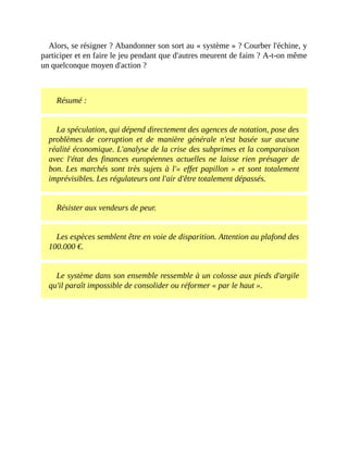 Alors,	se	résigner	?	Abandonner	son	sort	au	«	système	»	?	Courber	l'échine,	y
participer	et	en	faire	le	jeu	pendant	que	d'autres	meurent	de	faim	?	A-t-on	même
un	quelconque	moyen	d'action	?	
	
Résumé	:
La	spéculation,	qui	dépend	directement	des	agences	de	notation,	pose	des
problèmes	 de	 corruption	 et	 de	 manière	 générale	 n'est	 basée	 sur	 aucune
réalité	économique.	L'analyse	de	la	crise	des	subprimes	et	la	comparaison
avec	 l'état	 des	 finances	 européennes	 actuelles	ne	 laisse	 rien	 présager	 de
bon.	Les	marchés	sont	très	sujets	à	l'«	effet	papillon	»	et	sont	totalement
imprévisibles.	Les	régulateurs	ont	l'air	d'être	totalement	dépassés.	
Résister	aux	vendeurs	de	peur.
Les	espèces	semblent	être	en	voie	de	disparition.	Attention	au	plafond	des
100.000	€.	
Le	système	dans	son	ensemble	ressemble	à	un	colosse	aux	pieds	d'argile
qu'il	paraît	impossible	de	consolider	ou	réformer	«	par	le	haut	».
 