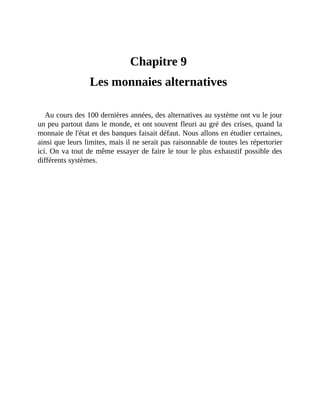 Les	monnaies	alternatives
Chapitre	9	
Les	monnaies	alternatives	
Au	cours	des	100	dernières	années,	des	alternatives	au	système	ont	vu	le	jour
un	peu	partout	dans	le	monde,	et	ont	souvent	fleuri	au	gré	des	crises,	quand	la
monnaie	de	l'état	et	des	banques	faisait	défaut.	Nous	allons	en	étudier	certaines,
ainsi	que	leurs	limites,	mais	il	ne	serait	pas	raisonnable	de	toutes	les	répertorier
ici.	On	va	tout	de	même	essayer	de	faire	le	tour	le	plus	exhaustif	possible	des
différents	systèmes.
 
