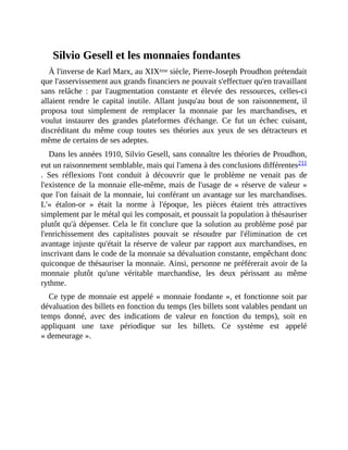 Silvio	Gesell	et	les	monnaies	fondantes
À	l'inverse	de	Karl	Marx,	au	XIXème	siècle,	Pierre-Joseph	Proudhon	prétendait
que	l'asservissement	aux	grands	financiers	ne	pouvait	s'effectuer	qu'en	travaillant
sans	 relâche	 :	 par	 l'augmentation	 constante	 et	 élevée	 des	 ressources,	 celles-ci
allaient	 rendre	 le	 capital	 inutile.	 Allant	 jusqu'au	 bout	 de	 son	 raisonnement,	 il
proposa	 tout	 simplement	 de	 remplacer	 la	 monnaie	 par	 les	 marchandises,	 et
voulut	 instaurer	 des	 grandes	 plateformes	 d'échange.	 Ce	 fut	 un	 échec	 cuisant,
discréditant	 du	 même	 coup	 toutes	 ses	 théories	 aux	 yeux	 de	 ses	 détracteurs	 et
même	de	certains	de	ses	adeptes.
Dans	les	années	1910,	Silvio	Gesell,	sans	connaître	les	théories	de	Proudhon,
eut	un	raisonnement	semblable,	mais	qui	l'amena	à	des	conclusions	différentes211
.	 Ses	 réflexions	 l'ont	 conduit	 à	 découvrir	 que	 le	 problème	 ne	 venait	 pas	 de
l'existence	de	la	monnaie	elle-même,	mais	de	l'usage	de	«	réserve	de	valeur	»
que	l'on	faisait	de	la	monnaie,	lui	conférant	un	avantage	sur	les	marchandises.
L'«	 étalon-or	 »	 était	 la	 norme	 à	 l'époque,	 les	 pièces	 étaient	 très	 attractives
simplement	par	le	métal	qui	les	composait,	et	poussait	la	population	à	thésauriser
plutôt	qu'à	dépenser.	Cela	le	fit	conclure	que	la	solution	au	problème	posé	par
l'enrichissement	 des	 capitalistes	 pouvait	 se	 résoudre	 par	 l'élimination	 de	 cet
avantage	injuste	qu'était	la	réserve	de	valeur	par	rapport	aux	marchandises,	en
inscrivant	dans	le	code	de	la	monnaie	sa	dévaluation	constante,	empêchant	donc
quiconque	de	thésauriser	la	monnaie.	Ainsi,	personne	ne	préférerait	avoir	de	la
monnaie	 plutôt	 qu'une	 véritable	 marchandise,	 les	 deux	 périssant	 au	 même
rythme.	
Ce	type	de	monnaie	est	appelé	«	monnaie	fondante	»,	et	fonctionne	soit	par
dévaluation	des	billets	en	fonction	du	temps	(les	billets	sont	valables	pendant	un
temps	 donné,	 avec	 des	 indications	 de	 valeur	 en	 fonction	 du	 temps),	 soit	 en
appliquant	 une	 taxe	 périodique	 sur	 les	 billets.	 Ce	 système	 est	 appelé
«	demeurage	».	
 