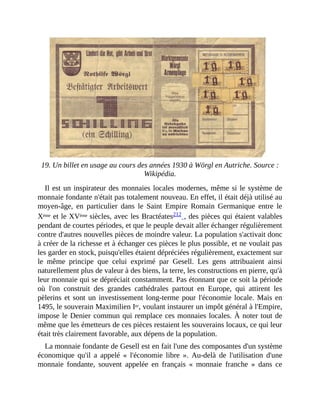 19.	Un	billet	en	usage	au	cours	des	années	1930	à	Wörgl	en	Autriche.	Source	:
Wikipédia.
Il	est	un	inspirateur	des	monnaies	locales	modernes,	même	si	le	système	de
monnaie	fondante	n'était	pas	totalement	nouveau.	En	effet,	il	était	déjà	utilisé	au
moyen-âge,	 en	 particulier	 dans	 le	 Saint	 Empire	 Romain	 Germanique	 entre	 le
Xème	et	le	XVème	siècles,	avec	les	Bractéates212	,	des	pièces	qui	étaient	valables
pendant	de	courtes	périodes,	et	que	le	peuple	devait	aller	échanger	régulièrement
contre	d'autres	nouvelles	pièces	de	moindre	valeur.	La	population	s'activait	donc
à	créer	de	la	richesse	et	à	échanger	ces	pièces	le	plus	possible,	et	ne	voulait	pas
les	garder	en	stock,	puisqu'elles	étaient	dépréciées	régulièrement,	exactement	sur
le	 même	 principe	 que	 celui	 exprimé	 par	 Gesell.	 Les	 gens	 attribuaient	 ainsi
naturellement	plus	de	valeur	à	des	biens,	la	terre,	les	constructions	en	pierre,	qu'à
leur	monnaie	qui	se	dépréciait	constamment.	Pas	étonnant	que	ce	soit	la	période
où	 l'on	 construit	 des	 grandes	 cathédrales	 partout	 en	 Europe,	 qui	 attirent	 les
pèlerins	et	sont	un	investissement	long-terme	pour	l'économie	locale.	Mais	en
1495,	le	souverain	Maximilien	Ier,	voulant	instaurer	un	impôt	général	à	l'Empire,
impose	le	Denier	commun	qui	remplace	ces	monnaies	locales.	À	noter	tout	de
même	que	les	émetteurs	de	ces	pièces	restaient	les	souverains	locaux,	ce	qui	leur
était	très	clairement	favorable,	aux	dépens	de	la	population.	
La	monnaie	fondante	de	Gesell	est	en	fait	l'une	des	composantes	d'un	système
économique	 qu'il	 a	 appelé	 «	 l'économie	 libre	 ».	 Au-delà	 de	 l'utilisation	 d'une
monnaie	 fondante,	 souvent	 appelée	 en	 français	 «	 monnaie	 franche	 »	 dans	 ce
 