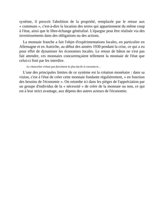 système,	 il	 prescrit	 l'abolition	 de	 la	 propriété,	 remplacée	 par	 le	 retour	 aux
«	communs	»,	c'est-à-dire	la	location	des	terres	qui	appartiennent	du	même	coup
à	l'état,	ainsi	que	le	libre-échange	généralisé.	L'épargne	peut	être	réalisée	via	des
investissements	dans	des	obligations	ou	des	actions.	
La	monnaie	franche	a	fait	l'objet	d'expérimentations	locales,	en	particulier	en
Allemagne	et	en	Autriche,	au	début	des	années	1930	pendant	la	crise,	ce	qui	a	eu
pour	effet	de	dynamiser	les	économies	locales.	Le	retour	de	bâton	ne	s'est	pas
fait	attendre,	ces	monnaies	concurrençaient	tellement	la	monnaie	de	l'état	que
celui-ci	finit	par	les	interdire.
Le	chancelier	n'était	pas	forcément	le	plus	facile	à	convaincre…
L'une	des	principales	limites	de	ce	système	est	la	création	monétaire	:	dans	sa
vision,	c'est	à	l'état	de	créer	cette	monnaie	fondante	régulièrement,	«	en	fonction
des	besoins	de	l'économie	».	On	retombe	ici	dans	les	pièges	de	l'appréciation	par
un	groupe	d'individus	de	la	«	nécessité	»	de	créer	de	la	monnaie	ou	non,	ce	qui
est	à	leur	strict	avantage,	aux	dépens	des	autres	acteurs	de	l'économie.
 