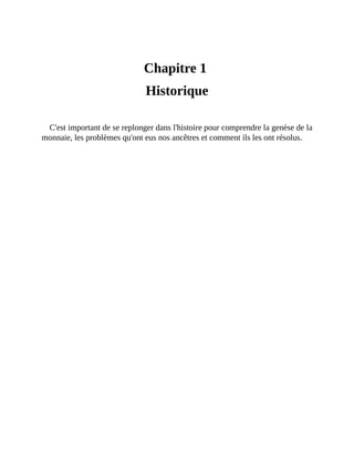Historique
Chapitre	1	
Historique
C'est	important	de	se	replonger	dans	l'histoire	pour	comprendre	la	genèse	de	la
monnaie,	les	problèmes	qu'ont	eus	nos	ancêtres	et	comment	ils	les	ont	résolus.
 