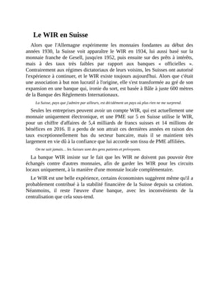 Le	WIR	en	Suisse
Alors	 que	 l'Allemagne	 expérimente	 les	 monnaies	 fondantes	 au	 début	 des
années	 1930,	 la	 Suisse	 voit	 apparaître	 le	 WIR	 en	 1934,	 lui	 aussi	 basé	 sur	 la
monnaie	franche	de	Gesell,	jusqu'en	1952,	puis	ensuite	sur	des	prêts	à	intérêts,
mais	 à	 des	 taux	 très	 faibles	 par	 rapport	 aux	 banques	 «	 officielles	 ».
Contrairement	aux	régimes	dictatoriaux	de	leurs	voisins,	les	Suisses	ont	autorisé
l'expérience	à	continuer,	et	le	WIR	existe	toujours	aujourd'hui.	Alors	que	c'était
une	association	à	but	non	lucratif	à	l'origine,	elle	s'est	transformée	au	gré	de	son
expansion	en	une	banque	qui,	ironie	du	sort,	est	basée	à	Bâle	à	juste	600	mètres
de	la	Banque	des	Règlements	Internationaux.	
La	Suisse,	pays	que	j'admire	par	ailleurs,	est	décidément	un	pays	où	plus	rien	ne	me	surprend.
Seules	les	entreprises	peuvent	avoir	un	compte	WIR,	qui	est	actuellement	une
monnaie	uniquement	électronique,	et	une	PME	sur	5	en	Suisse	utilise	le	WIR,
pour	 un	 chiffre	 d'affaires	 de	 5,4	 milliards	 de	 francs	suisses	 et	 14	 millions	 de
bénéfices	en	2016.	Il	a	perdu	de	son	attrait	ces	dernières	années	en	raison	des
taux	 exceptionnellement	 bas	 du	 secteur	 bancaire,	 mais	 il	 se	 maintient	 très
largement	en	vie	dû	à	la	confiance	que	lui	accorde	son	tissu	de	PME	affiliées.
On	ne	sait	jamais…	les	Suisses	sont	des	gens	patients	et	prévoyants.	
La	banque	WIR	insiste	sur	le	fait	que	les	WIR	ne	doivent	pas	pouvoir	être
échangés	 contre	 d'autres	 monnaies,	 afin	 de	 garder	 les	 WIR	 pour	 les	 circuits
locaux	uniquement,	à	la	manière	d'une	monnaie	locale	complémentaire.
Le	WIR	est	une	belle	expérience,	certains	économistes	suggèrent	même	qu'il	a
probablement	contribué	à	la	stabilité	financière	de	la	Suisse	depuis	sa	création.
Néanmoins,	 il	 reste	 l'œuvre	 d'une	 banque,	 avec	 les	 inconvénients	 de	 la
centralisation	que	cela	sous-tend.	
 