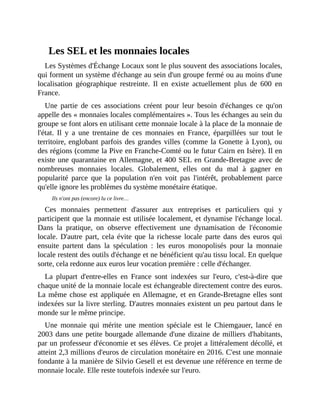 Les	SEL	et	les	monnaies	locales
Les	Systèmes	d'Échange	Locaux	sont	le	plus	souvent	des	associations	locales,
qui	forment	un	système	d'échange	au	sein	d'un	groupe	fermé	ou	au	moins	d'une
localisation	 géographique	 restreinte.	 Il	 en	 existe	 actuellement	 plus	 de	 600	 en
France.
Une	 partie	 de	 ces	 associations	 créent	 pour	 leur	 besoin	 d'échanges	 ce	 qu'on
appelle	des	«	monnaies	locales	complémentaires	».	Tous	les	échanges	au	sein	du
groupe	se	font	alors	en	utilisant	cette	monnaie	locale	à	la	place	de	la	monnaie	de
l'état.	 Il	 y	 a	 une	 trentaine	 de	 ces	 monnaies	 en	 France,	 éparpillées	 sur	 tout	 le
territoire,	englobant	parfois	des	grandes	villes	(comme	la	Gonette	à	Lyon),	ou
des	régions	(comme	la	Pive	en	Franche-Comté	ou	le	futur	Cairn	en	Isère).	Il	en
existe	une	quarantaine	en	Allemagne,	et	400	SEL	en	Grande-Bretagne	avec	de
nombreuses	 monnaies	 locales.	 Globalement,	 elles	 ont	 du	 mal	 à	 gagner	 en
popularité	 parce	 que	 la	 population	 n'en	 voit	 pas	 l'intérêt,	 probablement	 parce
qu'elle	ignore	les	problèmes	du	système	monétaire	étatique.	
Ils	n'ont	pas	(encore)	lu	ce	livre…
Ces	 monnaies	 permettent	 d'assurer	 aux	 entreprises	 et	 particuliers	 qui	 y
participent	que	la	monnaie	est	utilisée	localement,	et	dynamise	l'échange	local.
Dans	 la	 pratique,	 on	 observe	 effectivement	 une	 dynamisation	 de	 l'économie
locale.	D'autre	part,	 cela	évite	que	la	richesse	locale	parte	dans	des	euros	qui
ensuite	 partent	 dans	 la	 spéculation	 :	 les	 euros	 monopolisés	 pour	 la	 monnaie
locale	restent	des	outils	d'échange	et	ne	bénéficient	qu'au	tissu	local.	En	quelque
sorte,	cela	redonne	aux	euros	leur	vocation	première	:	celle	d'échanger.	
La	 plupart	 d'entre-elles	 en	 France	 sont	 indexées	 sur	 l'euro,	 c'est-à-dire	 que
chaque	unité	de	la	monnaie	locale	est	échangeable	directement	contre	des	euros.
La	même	chose	est	appliquée	en	Allemagne,	et	en	Grande-Bretagne	elles	sont
indexées	sur	la	livre	sterling.	D'autres	monnaies	existent	un	peu	partout	dans	le
monde	sur	le	même	principe.	
Une	 monnaie	 qui	 mérite	 une	 mention	 spéciale	 est	 le	 Chiemgauer,	 lancé	 en
2003	dans	une	petite	bourgade	allemande	d'une	dizaine	de	milliers	d'habitants,
par	un	professeur	d'économie	et	ses	élèves.	Ce	projet	a	littéralement	décollé,	et
atteint	2,3	millions	d'euros	de	circulation	monétaire	en	2016.	C'est	une	monnaie
fondante	à	la	manière	de	Silvio	Gesell	et	est	devenue	une	référence	en	terme	de
monnaie	locale.	Elle	reste	toutefois	indexée	sur	l'euro.	
 