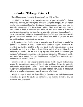 Le	Jardin	d'Échange	Universel
Daniel	Fargeas,	un	écologiste	français,	crée	en	1998	le	JEU.	
Le	 principe	 est	 simple	 et	 ne	 nécessite	 aucune	 structure	 centralisée	 :	 chaque
personne	a	un	livret,	qui	correspond	donc	à	un	compte	et	qui	peut	en	fait	être	un
simple	bloc-notes	transformé	en	livret	pour	l'occasion,	dans	lequel	sont	inscrites
toutes	les	transactions	effectuées	sur	ce	compte.	Ainsi,	si	par	exemple	François
veut	donner	5	unités	à	Pénélope	pour	payer	un	bien	ou	un	service,	ils	doivent
inscrire	cette	transaction	sur	leurs	livrets	respectifs	indiquant	les	coordonnées	et
signatures	de	chacun	afin	qu'il	soit	possible	pour	les	futurs	partenaires	de	vérifier
que	les	transactions	inscrites	sur	le	livret	sont	exactes.	Dans	le	système	du	JEU,
une	unité	équivaut	à	une	minute	de	service.
Si	 le	 système	 est	 très	 simple	 et	 ne	 nécessite	 pas	 d'organisme	 centralisé	 de
gestion	ni	impression	de	billets,	il	souffre	d'un	problème	majeur	:	la	sécurité.	La
simplicité	 du	 système	 rend	 la	 triche	 tout	 aussi	 simple,	 sans	 compter	 que	 rien
n'empêche	qui	que	ce	soit	d'avoir	de	multiples	carnets.	Cela	aussi	introduit	le
problème	de	la	solvabilité.	En	effet,	il	n'y	a	pas	de	limite	à	être	«	dans	le	rouge	»
puisque	c'est	le	principe	même	du	système,	alors,	où	s'arrêter	?	Comment	vérifier
que	quelqu'un	ne	va	pas	s'enfoncer	indéfiniment	en	négatif	pour	ensuite	repartir
à	zéro	avec	un	nouveau	carnet	?	
Ce	sont	les	raisons	pour	lesquelles	ce	système	ne	décolle	pas,	en	particulier	au
niveau	des	professionnels,	pour	qui	il	serait	très	fastidieux	de	vérifier	toutes	les
transactions	passées	pour	tous	leurs	clients	afin	de	s'assurer	de	leur	solvabilité.
Malgré	tout,	le	système	est	utilisé	à	plusieurs	endroits	au	Canada	et	en	France,
même	si	le	nombre	de	personnes	y	participant	est	très	réduit.	
Autant	un	registre	papier	est	falsifiable	très	facilement,	un	outil	informatique
permettant	 ce	 genre	 de	 registre	 de	 transactions	 de	 manière	 sécurisée	 est,	 lui,
beaucoup	plus	intéressant.
 