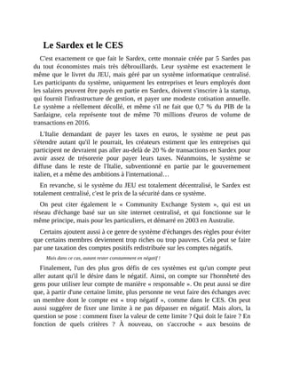 Le	Sardex	et	le	CES
C'est	exactement	ce	que	fait	le	Sardex,	cette	monnaie	créée	par	5	Sardes	pas
du	 tout	 économistes	 mais	 très	 débrouillards.	 Leur	 système	 est	 exactement	 le
même	que	le	livret	du	JEU,	mais	géré	par	un	système	informatique	centralisé.
Les	participants	du	système,	uniquement	les	entreprises	et	leurs	employés	dont
les	salaires	peuvent	être	payés	en	partie	en	Sardex,	doivent	s'inscrire	à	la	startup,
qui	fournit	l'infrastructure	de	gestion,	et	payer	une	modeste	cotisation	annuelle.
Le	système	a	réellement	décollé,	et	même	s'il	ne	fait	que	0,7	%	du	PIB	de	la
Sardaigne,	 cela	 représente	 tout	 de	 même	 70	 millions	 d'euros	 de	 volume	 de
transactions	en	2016.
L'Italie	 demandant	 de	 payer	 les	 taxes	 en	 euros,	 le	 système	 ne	 peut	 pas
s'étendre	autant	 qu'il	le	pourrait,	les	créateurs	estiment	que	les	entreprises	qui
participent	ne	devraient	pas	aller	au-delà	de	20	%	de	transactions	en	Sardex	pour
avoir	 assez	 de	 trésorerie	 pour	 payer	 leurs	 taxes.	 Néanmoins,	 le	 système	 se
diffuse	 dans	 le	 reste	 de	 l'Italie,	 subventionné	 en	 partie	 par	 le	 gouvernement
italien,	et	a	même	des	ambitions	à	l'international…
En	revanche,	si	le	système	du	JEU	est	totalement	décentralisé,	le	Sardex	est
totalement	centralisé,	c'est	le	prix	de	la	sécurité	dans	ce	système.
On	 peut	 citer	 également	 le	 «	 Community	 Exchange	 System	 »,	 qui	 est	 un
réseau	 d'échange	 basé	 sur	 un	 site	 internet	 centralisé,	 et	 qui	 fonctionne	 sur	 le
même	principe,	mais	pour	les	particuliers,	et	démarré	en	2003	en	Australie.	
Certains	ajoutent	aussi	à	ce	genre	de	système	d'échanges	des	règles	pour	éviter
que	certains	membres	deviennent	trop	riches	ou	trop	pauvres.	Cela	peut	se	faire
par	une	taxation	des	comptes	positifs	redistribuée	sur	les	comptes	négatifs.
Mais	dans	ce	cas,	autant	rester	constamment	en	négatif	!
Finalement,	 l'un	 des	 plus	 gros	 défis	 de	 ces	 systèmes	 est	 qu'un	 compte	 peut
aller	autant	qu'il	le	désire	dans	le	négatif.	Ainsi,	on	compte	sur	l'honnêteté	des
gens	pour	utiliser	leur	compte	de	manière	«	responsable	».	On	peut	aussi	se	dire
que,	à	partir	d'une	certaine	limite,	plus	personne	ne	veut	faire	des	échanges	avec
un	membre	dont	le	compte	est	«	trop	négatif	»,	comme	dans	le	CES.	On	peut
aussi	suggérer	de	fixer	une	limite	à	ne	pas	dépasser	en	négatif.	Mais	alors,	la
question	se	pose	:	comment	fixer	la	valeur	de	cette	limite	?	Qui	doit	le	faire	?	En
fonction	 de	 quels	 critères	 ?	 À	 nouveau,	 on	 s'accroche	 «	 aux	 besoins	 de
 