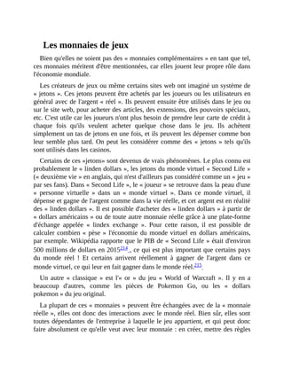 Les	monnaies	de	jeux
Bien	qu'elles	ne	soient	pas	des	«	monnaies	complémentaires	»	en	tant	que	tel,
ces	monnaies	méritent	d'être	mentionnées,	car	elles	jouent	leur	propre	rôle	dans
l'économie	mondiale.
Les	créateurs	de	jeux	ou	même	certains	sites	web	ont	imaginé	un	système	de
«	jetons	».	Ces	jetons	peuvent	être	achetés	par	les	joueurs	ou	les	utilisateurs	en
général	avec	de	l'argent	«	réel	».	Ils	peuvent	ensuite	être	utilisés	dans	le	jeu	ou
sur	le	site	web,	pour	acheter	des	articles,	des	extensions,	des	pouvoirs	spéciaux,
etc.	C'est	utile	car	les	joueurs	n'ont	plus	besoin	de	prendre	leur	carte	de	crédit	à
chaque	 fois	 qu'ils	 veulent	 acheter	 quelque	 chose	 dans	 le	 jeu.	 Ils	 achètent
simplement	un	tas	de	jetons	en	une	fois,	et	ils	peuvent	les	dépenser	comme	bon
leur	semble	plus	tard.	On	peut	les	considérer	comme	des	«	jetons	»	tels	qu'ils
sont	utilisés	dans	les	casinos.
Certains	de	ces	«jetons»	sont	devenus	de	vrais	phénomènes.	Le	plus	connu	est
probablement	le	«	linden	dollars	»,	les	jetons	du	monde	virtuel	«	Second	Life	»
(«	deuxième	vie	»	en	anglais,	qui	n'est	d'ailleurs	pas	considéré	comme	un	«	jeu	»
par	ses	fans).	Dans	«	Second	Life	»,	le	«	joueur	»	se	retrouve	dans	la	peau	d'une
«	 personne	 virtuelle	 »	 dans	 un	 «	 monde	 virtuel	 ».	 Dans	 ce	 monde	 virtuel,	 il
dépense	et	gagne	de	l'argent	comme	dans	la	vie	réelle,	et	cet	argent	est	en	réalité
des	«	linden	dollars	».	Il	est	possible	d'acheter	des	«	linden	dollars	»	à	partir	de
«	dollars	américains	»	ou	de	toute	autre	monnaie	réelle	grâce	à	une	plate-forme
d'échange	 appelée	 «	 lindex	 exchange	 ».	 Pour	 cette	 raison,	 il	 est	 possible	 de
calculer	combien	«	pèse	»	l'économie	du	monde	virtuel	en	dollars	américains,
par	exemple.	Wikipédia	rapporte	que	le	PIB	de	«	Second	Life	»	était	d'environ
500	millions	de	dollars	en	2015214	,	ce	qui	est	plus	important	que	certains	pays
du	 monde	 réel	 !	 Et	 certains	 arrivent	 réellement	 à	 gagner	 de	 l'argent	 dans	 ce
monde	virtuel,	ce	qui	leur	en	fait	gagner	dans	le	monde	réel.215		
Un	autre	«	classique	»	est	l'«	or	»	du	jeu	«	World	of	Warcraft	».	Il	y	en	a
beaucoup	 d'autres,	 comme	 les	 pièces	 de	 Pokemon	 Go,	 ou	 les	 «	 dollars
pokemon	»	du	jeu	original.	
La	plupart	de	ces	«	monnaies	»	peuvent	être	échangées	avec	de	la	«	monnaie
réelle	»,	elles	ont	donc	des	interactions	avec	le	monde	réel.	Bien	sûr,	elles	sont
toutes	dépendantes	de	l'entreprise	à	laquelle	le	jeu	appartient,	et	qui	peut	donc
faire	absolument	ce	qu'elle	veut	avec	leur	monnaie	:	en	créer,	mettre	des	règles
 