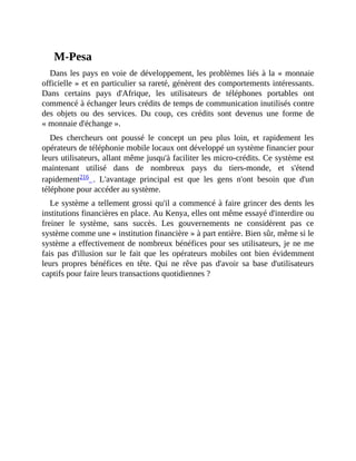 M-Pesa
Dans	les	pays	en	voie	de	développement,	les	problèmes	liés	à	la	«	monnaie
officielle	»	et	en	particulier	sa	rareté,	génèrent	des	comportements	intéressants.
Dans	 certains	 pays	 d'Afrique,	 les	 utilisateurs	 de	 téléphones	 portables	 ont
commencé	à	échanger	leurs	crédits	de	temps	de	communication	inutilisés	contre
des	 objets	 ou	 des	 services.	 Du	 coup,	 ces	 crédits	 sont	 devenus	 une	 forme	 de
«	monnaie	d'échange	».
Des	 chercheurs	 ont	 poussé	 le	 concept	 un	 peu	 plus	 loin,	 et	 rapidement	 les
opérateurs	de	téléphonie	mobile	locaux	ont	développé	un	système	financier	pour
leurs	utilisateurs,	allant	même	jusqu'à	faciliter	les	micro-crédits.	Ce	système	est
maintenant	 utilisé	 dans	 de	 nombreux	 pays	 du	 tiers-monde,	 et	 s'étend
rapidement216	 .	 L'avantage	 principal	 est	 que	 les	 gens	 n'ont	 besoin	 que	 d'un
téléphone	pour	accéder	au	système.	
Le	système	a	tellement	grossi	qu'il	a	commencé	à	faire	grincer	des	dents	les
institutions	financières	en	place.	Au	Kenya,	elles	ont	même	essayé	d'interdire	ou
freiner	 le	 système,	 sans	 succès.	 Les	 gouvernements	 ne	 considèrent	 pas	 ce
système	comme	une	«	institution	financière	»	à	part	entière.	Bien	sûr,	même	si	le
système	a	effectivement	de	nombreux	bénéfices	pour	ses	utilisateurs,	je	ne	me
fais	 pas	 d'illusion	 sur	 le	 fait	 que	 les	 opérateurs	 mobiles	 ont	 bien	 évidemment
leurs	 propres	 bénéfices	 en	 tête.	 Qui	 ne	 rêve	 pas	 d'avoir	 sa	 base	 d'utilisateurs
captifs	pour	faire	leurs	transactions	quotidiennes	?	
 