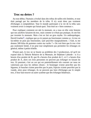 Troc	ou	dettes	?
Au	tout	début,	l'humain	a	évolué	dans	des	tribus	de	tailles	très	limitées,	et	tout
était	 partagé	 par	 les	 membres	 de	 la	 tribu.	 Il	 n'y	 avait	 donc	 pas	 vraiment
d'échanges	à	comptabiliser.	Tout	le	monde	participait	à	la	vie	de	la	tribu	sans
vraiment	avoir	à	compter	qui	faisait	quoi.	Tout	était	un	«	bien	commun	».	
Pour	expliquer	comment	est	née	la	monnaie,	on	a	tous	en	tête	cette	histoire
que	nos	ancêtres	faisaient	du	troc,	mais	comme	ce	n'était	pas	pratique,	ils	ont	fini
par	inventer	la	monnaie.	Mais	c'est	en	fait	un	gros	mythe.	Un	anthropologue,
David	Graeber4	,	explique	que	ça	n'a	jamais	pu	fonctionner	comme	ça	:	le	troc	en
lui-même	ne	peut	pas	fonctionner,	sauf	peut-être	marginalement.	«	Euh,	tu	me
donnes	500	kilos	de	pommes	contre	ma	vache	?	»	On	voit	bien	que	le	troc	n'est
pas	seulement	limité,	il	ne	peut	tout	simplement	pas	permettre	les	échanges	en
général,	même	à	petite	échelle.
D'autre	part,	le	troc	ne	se	heurte	au	problème	des	3	producteurs,	tel	qu'il	est
exposé	dans	la	Théorie	Relative	de	la	Monnaie,	de	Stéphane	Laborde	:	si	A	a
besoin	d'un	produit	de	B,	que	B	a	besoin	d'un	produit	de	C,	et	C	a	besoin	d'un
produit	de	A,	alors	ces	trois	personnes	ne	peuvent	pas	échanger	en	faisant	du
troc.	Et	pourtant,	c'est	un	cas	qui	est	potentiellement	très	courant	car	nous	ne
valorisons	 pas	 tous	 les	 mêmes	 choses	 :	 le	 boulanger	 n'aime	 peut-être	 pas	 les
légumes,	le	boucher	n'aime	peut-être	pas	le	pain,	l'épicier	n'aime	peut-être	pas	la
viande,	alors	pour	échanger,	ils	ne	peuvent	pas	faire	d'échanges	par	le	simple
troc,	il	leur	faut	trouver	un	autre	système	que	des	échanges	bilatéraux.
 