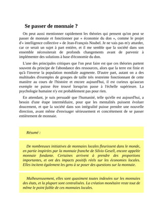 Se	passer	de	monnaie	?
On	peut	aussi	mentionner	rapidement	les	théories	qui	pensent	qu'on	peut	se
passer	 de	 monnaie	 et	 fonctionner	 par	 «	 économie	 du	 don	 »,	 comme	 le	 projet
d'«	intelligence	collective	»	de	Jean-François	Noubel.	Je	ne	vais	pas	m'y	attarder,
car	 ce	 serait	 un	 sujet	 à	 part	 entière,	 et	 il	 me	 semble	 que	 la	 société	 dans	 son
ensemble	 nécessiterait	 de	 profonds	 changements	 avant	 de	 parvenir	 à
implémenter	des	solutions	à	base	d'économie	du	don.
L'une	des	principales	critiques	que	l'on	peut	faire	est	que	ces	théories	partent
souvent	du	principe	de	l'abondance	des	ressources,	alors	que	la	terre	est	finie	et
qu'à	 l'inverse	 la	 population	 mondiale	 augmente.	 D'autre	 part,	 autant	 on	 a	 des
multitudes	d'exemples	de	groupes	de	taille	très	restreinte	fonctionnant	de	cette
manière	 au	 cours	 de	 l'histoire	 et	 encore	 aujourd'hui,	 il	 est	 curieux	 qu'aucun
exemple	 ne	 puisse	 être	 trouvé	 lorsqu'on	 passe	 à	 l'échelle	 supérieure.	 La
psychologie	humaine	n'y	est	probablement	pas	pour	rien.	
En	attendant,	je	suis	persuadé	que	l'humanité,	telle	qu'elle	est	aujourd'hui,	a
besoin	 d'une	 étape	 intermédiaire,	 pour	 que	 les	 mentalités	 puissent	 évoluer
doucement,	 et	 que	 la	 société	 dans	 son	 intégralité	 puisse	 prendre	 une	 nouvelle
direction,	 avant	 même	 d'envisager	 sérieusement	 et	 concrètement	 de	 se	 passer
entièrement	de	monnaie.
	
Résumé	:
De	nombreuses	initiatives	de	monnaies	locales	fleurissent	dans	le	monde,
en	partie	inspirées	par	la	monnaie	franche	de	Silvio	Gesell,	encore	appelée
monnaie	 fondante.	 Certaines	 arrivent	 à	 prendre	 des	 proportions
importantes,	 et	 ont	 des	 impacts	 positifs	 réels	 sur	 les	 économies	 locales.
Elles	incitent	également	les	gens	à	se	poser	des	questions	sur	la	monnaie.	
Malheureusement,	elles	sont	quasiment	toutes	indexées	sur	les	monnaies
des	états,	et	la	plupart	sont	centralisées.	La	création	monétaire	reste	tout	de
même	le	point	faible	de	ces	monnaies	locales.	
 