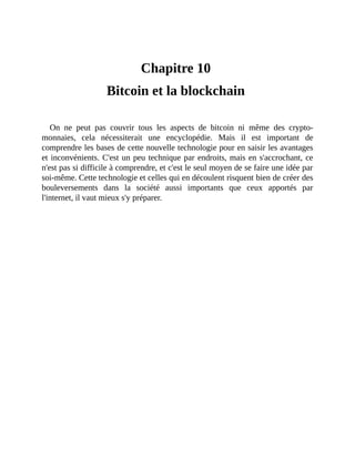 Bitcoin	et	la	blockchain
Chapitre	10	
Bitcoin	et	la	blockchain	
On	 ne	 peut	 pas	 couvrir	 tous	 les	 aspects	 de	 bitcoin	 ni	 même	 des	 crypto-
monnaies,	 cela	 nécessiterait	 une	 encyclopédie.	 Mais	 il	 est	 important	 de
comprendre	les	bases	de	cette	nouvelle	technologie	pour	en	saisir	les	avantages
et	inconvénients.	C'est	un	peu	technique	par	endroits,	mais	en	s'accrochant,	ce
n'est	pas	si	difficile	à	comprendre,	et	c'est	le	seul	moyen	de	se	faire	une	idée	par
soi-même.	Cette	technologie	et	celles	qui	en	découlent	risquent	bien	de	créer	des
bouleversements	 dans	 la	 société	 aussi	 importants	 que	 ceux	 apportés	 par
l'internet,	il	vaut	mieux	s'y	préparer.	
 