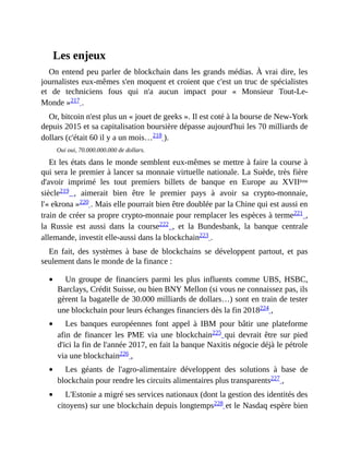 Les	enjeux
On	entend	peu	parler	de	blockchain	dans	les	grands	médias.	À	vrai	dire,	les
journalistes	eux-mêmes	s'en	moquent	et	croient	que	c'est	un	truc	de	spécialistes
et	 de	 techniciens	 fous	 qui	 n'a	 aucun	 impact	 pour	 «	 Monsieur	 Tout-Le-
Monde	»217	.
Or,	bitcoin	n'est	plus	un	«	jouet	de	geeks	».	Il	est	coté	à	la	bourse	de	New-York
depuis	2015	et	sa	capitalisation	boursière	dépasse	aujourd'hui	les	70	milliards	de
dollars	(c'était	60	il	y	a	un	mois…218	).
Oui	oui,	70.000.000.000	de	dollars.
Et	les	états	dans	le	monde	semblent	eux-mêmes	se	mettre	à	faire	la	course	à
qui	sera	le	premier	à	lancer	sa	monnaie	virtuelle	nationale.	La	Suède,	très	fière
d'avoir	 imprimé	 les	 tout	 premiers	 billets	 de	 banque	 en	 Europe	 au	 XVIIème
siècle219	 ,	 aimerait	 bien	 être	 le	 premier	 pays	 à	 avoir	 sa	 crypto-monnaie,
l'«	ekrona	»220	.	Mais	elle	pourrait	bien	être	doublée	par	la	Chine	qui	est	aussi	en
train	de	créer	sa	propre	crypto-monnaie	pour	remplacer	les	espèces	à	terme221	,
la	 Russie	 est	 aussi	 dans	 la	 course222	 ,	 et	 la	 Bundesbank,	 la	 banque	 centrale
allemande,	investit	elle-aussi	dans	la	blockchain223	.	
En	 fait,	 des	 systèmes	 à	 base	 de	 blockchains	 se	 développent	 partout,	 et	 pas
seulement	dans	le	monde	de	la	finance	:
Un	 groupe	 de	 financiers	 parmi	 les	 plus	 influents	 comme	 UBS,	 HSBC,
Barclays,	Crédit	Suisse,	ou	bien	BNY	Mellon	(si	vous	ne	connaissez	pas,	ils
gèrent	la	bagatelle	de	30.000	milliards	de	dollars…)	sont	en	train	de	tester
une	blockchain	pour	leurs	échanges	financiers	dès	la	fin	2018224	,	
Les	 banques	 européennes	font	 appel	 à	 IBM	 pour	 bâtir	 une	 plateforme
afin	 de	 financer	 les	 PME	 via	 une	 blockchain225	qui	devrait	être	sur	pied
d'ici	la	fin	de	l'année	2017,	en	fait	la	banque	Naxitis	négocie	déjà	le	pétrole
via	une	blockchain226	,	
Les	 géants	 de	 l'agro-alimentaire	 développent	 des	 solutions	 à	 base	 de
blockchain	pour	rendre	les	circuits	alimentaires	plus	transparents227	,	
L'Estonie	a	migré	ses	services	nationaux	(dont	la	gestion	des	identités	des
citoyens)	sur	une	blockchain	depuis	longtemps228	et	le	Nasdaq	espère	bien
 
