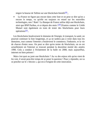 migrer	la	bourse	de	Tallinn	sur	une	blockchain	bientôt229	,	
La	France	ne	figure	pas	encore	dans	cette	liste	et	on	peut	se	dire	qu'on	a
encore	 le	 temps,	 vu	 qu'elle	 est	 toujours	 en	 retard	 sur	 les	 nouvelles
technologies,	non	?	Raté	!	La	Banque	de	France	utilise	déjà	une	blockchain,
ainsi	que	BNP	Paribas,	et	ce	depuis	des	mois	!230	D'autres	comme	le	Crédit
Mutuel	 sont	 également	 en	 train	 de	 tester	 des	 blockchains	 pour	 leurs
opérations231	.	
Les	blockchains	bouleversent	le	domaine	de	l'énergie,	le	transport,	la	santé,	on
pourrait	continuer	la	liste	longtemps,	et	ça	ne	tardera	pas	à	venir	dans	tous	les
domaines,	tout	comme	l'internet	a	bouleversé	le	commerce,	l'industrie,	et	la	vie
de	chacun	d'entre	nous.	On	peut	se	dire	qu'en	terme	de	blockchain,	on	en	est
actuellement	 où	 l'internet	 se	 trouvait	 pendant	 la	 deuxième	 moitié	 des	 années
1990.	 Cela	 a	 conduit	 à	 l'éclatement	 de	 la	 bulle	 en	 2000,	 mais	 aujourd'hui,
internet	est	bien	présent	!
Mais	c'est	quoi	au	juste	une	blockchain	?	Au	vu	des	enjeux	tels	qu'on	vient	de
les	voir,	il	serait	peut-être	temps	de	se	poser	la	question	!	Pour	y	répondre,	on	va
se	pencher	sur	le	«	bitcoin	»,	qui	est	à	l'origine	de	cette	innovation.
 