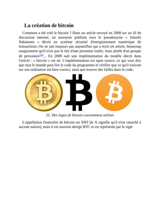 La	création	de	bitcoin
Comment	a	été	créé	le	bitcoin	?	Dans	un	article	envoyé	en	2008	sur	un	fil	de
discussion	 internet,	 un	 anonyme	 publiant	 sous	 le	 pseudonyme	 «	 Satoshi
Nakamoto	 »	 décrit	 un	 système	 sécurisé	 d'enregistrement	 numérique	 de
transactions.	On	ne	sait	toujours	pas	aujourd'hui	qui	a	écrit	cet	article,	beaucoup
soupçonnent	qu'il	n'est	pas	le	fait	d'une	personne	isolée,	mais	plutôt	d'un	groupe
de	 personnes232	 .	 En	 2009	 naît	 une	 implémentation	 du	 modèle	 décrit	 dans
l'article	:	«	bitcoin	»	est	né.	L'implémentation	est	open	source,	ce	qui	veut	dire
que	tout	le	monde	peut	lire	le	code	du	programme	et	vérifier	que	ce	qu'il	exécute
sur	son	ordinateur	est	bien	correct,	ainsi	que	trouver	des	failles	dans	le	code.	
		
21.	Des	logos	de	bitcoin	couramment	utilisés
L'appellation	financière	de	bitcoin	est	XBT	(le	X	signifie	qu'il	n'est	rattaché	à
aucune	nation),	mais	il	est	souvent	abrégé	BTC	et	est	représenté	par	le	sigle
 