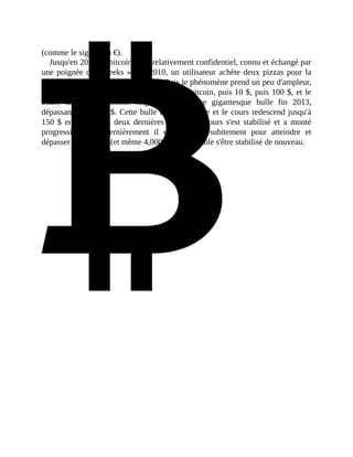 (comme	le	sigle	$	ou	€).		
Jusqu'en	2013,	le	bitcoin	reste	relativement	confidentiel,	connu	et	échangé	par
une	poignée	de	«	geeks	».	En	2010,	un	utilisateur	achète	deux	pizzas	pour	la
modique	somme	de	10.000	bitcoins.	Puis	le	phénomène	prend	un	peu	d'ampleur,
il	s'échange	contre	des	dollars	pour	1	$	par	bitcoin,	puis	10	$,	puis	100	$,	et	le
cours	 fait	 une	 ascension	 fulgurante	 dans	 une	 gigantesque	 bulle	 fin	 2013,
dépassant	les	1.000	$.	Cette	bulle	éclate	très	vite	et	le	cours	redescend	jusqu'à
150	 $	 en	 2015.	 Ces	 deux	 dernières	 années,	 le	 cours	 s'est	 stabilisé	 et	 a	 monté
progressivement.	 Dernièrement	 il	 est	 remonté	 subitement	 pour	 atteindre	 et
dépasser	les	3.000	$	(et	même	4,000	$)	où	il	semble	s'être	stabilisé	de	nouveau.	
 