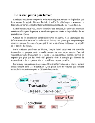 Le	réseau	pair	à	pair	bitcoin
Le	réseau	bitcoin	est	composé	d'ordinateurs	répartis	partout	sur	la	planète,	qui
font	 tourner	 le	 logiciel	 bitcoin.	 En	 fait,	 il	 suffit	 de	 télécharger	 et	 exécuter	 ce
logiciel	pour	qu'un	ordinateur	fasse	automatiquement	partie	du	réseau	bitcoin.
L'idée	du	fondateur	était,	pour	s'affranchir	des	banques,	de	créer	une	monnaie
décentralisée	«	pour	le	peuple	»,	où	chacun	pouvait	lancer	le	logiciel	chez	lui	et
participer	au	réseau.
Chacun	de	ces	ordinateurs	communique	avec	les	autres,	et	ils	s'échangent	des
informations	directement	d'un	ordinateur	à	l'autre,	sans	passer	par	un	quelconque
serveur	:	on	appelle	ça	un	réseau	«	pair	à	pair	»,	où	chaque	ordinateur	est	appelé
un	«	nœud	»	du	réseau.
Dans	le	réseau	pair-à-pair	de	bitcoin,	chaque	nœud	peut	créer	une	nouvelle
transaction,	 et	 propose	 cette	 nouvelle	 transaction	 aux	 autres	 nœuds.	 Ceux-ci
vérifient	que	cette	transaction	est	«	valide	»	(en	vérifiant	par	exemple	qu'elle	ne
dépense	 pas	 plus	 que	 les	 fonds	 déjà	 présents	 dans	 le	 compte	 qui	 alimente	 la
transaction),	et	ils	la	rejettent	s'ils	la	considèrent	comme	invalide.
Lorsqu'une	transaction	est	acceptée,	elle	est	intégrée	dans	un	«	bloc	»,	qui	est
ensuite	inscrit	dans	la	«	blockchain	»,	un	grand	livre	de	comptes	qui	contient
toutes	les	transactions	depuis	le	début	de	la	monnaie.
		
 