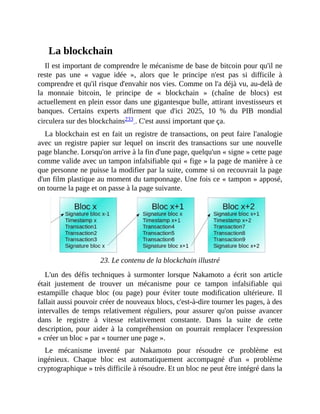 La	blockchain
Il	est	important	de	comprendre	le	mécanisme	de	base	de	bitcoin	pour	qu'il	ne
reste	 pas	 une	 «	 vague	 idée	 »,	 alors	 que	 le	 principe	 n'est	 pas	 si	 difficile	 à
comprendre	et	qu'il	risque	d'envahir	nos	vies.	Comme	on	l'a	déjà	vu,	au-delà	de
la	 monnaie	 bitcoin,	 le	 principe	 de	 «	 blockchain	 »	 (chaîne	 de	 blocs)	 est
actuellement	en	plein	essor	dans	une	gigantesque	bulle,	attirant	investisseurs	et
banques.	 Certains	 experts	 affirment	 que	 d'ici	 2025,	 10	 %	 du	 PIB	 mondial
circulera	sur	des	blockchains233	.	C'est	aussi	important	que	ça.
La	blockchain	est	en	fait	un	registre	de	transactions,	on	peut	faire	l'analogie
avec	un	registre	papier	sur	lequel	on	inscrit	des	transactions	sur	une	nouvelle
page	blanche.	Lorsqu'on	arrive	à	la	fin	d'une	page,	quelqu'un	«	signe	»	cette	page
comme	valide	avec	un	tampon	infalsifiable	qui	«	fige	»	la	page	de	manière	à	ce
que	personne	ne	puisse	la	modifier	par	la	suite,	comme	si	on	recouvrait	la	page
d'un	film	plastique	au	moment	du	tamponnage.	Une	fois	ce	«	tampon	»	apposé,
on	tourne	la	page	et	on	passe	à	la	page	suivante.
		
23.	Le	contenu	de	la	blockchain	illustré
L'un	 des	 défis	 techniques	 à	 surmonter	 lorsque	 Nakamoto	 a	 écrit	 son	 article
était	 justement	 de	 trouver	 un	 mécanisme	 pour	 ce	 tampon	 infalsifiable	 qui
estampille	 chaque	 bloc	 (ou	 page)	 pour	 éviter	 toute	 modification	 ultérieure.	 Il
fallait	aussi	pouvoir	créer	de	nouveaux	blocs,	c'est-à-dire	tourner	les	pages,	à	des
intervalles	 de	 temps	 relativement	 réguliers,	 pour	 assurer	 qu'on	 puisse	 avancer
dans	 le	 registre	 à	 vitesse	 relativement	 constante.	 Dans	 la	 suite	 de	 cette
description,	pour	 aider	 à	 la	 compréhension	 on	 pourrait	 remplacer	 l'expression
«	créer	un	bloc	»	par	«	tourner	une	page	».	
Le	 mécanisme	 inventé	 par	 Nakamoto	 pour	 résoudre	 ce	 problème	 est
ingénieux.	 Chaque	 bloc	 est	 automatiquement	 accompagné	 d'un	 «	 problème
cryptographique	»	très	difficile	à	résoudre.	Et	un	bloc	ne	peut	être	intégré	dans	la
 