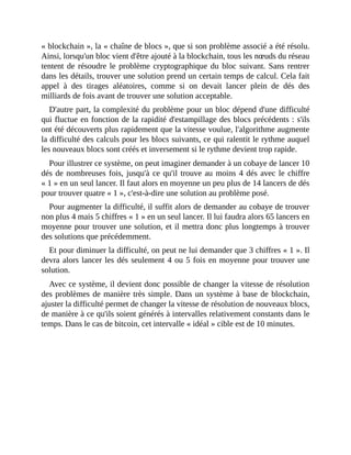 «	blockchain	»,	la	«	chaîne	de	blocs	»,	que	si	son	problème	associé	a	été	résolu.
Ainsi,	lorsqu'un	bloc	vient	d'être	ajouté	à	la	blockchain,	tous	les	nœuds	du	réseau
tentent	de	résoudre	le	problème	cryptographique	du	bloc	suivant.	Sans	rentrer
dans	les	détails,	trouver	une	solution	prend	un	certain	temps	de	calcul.	Cela	fait
appel	 à	 des	 tirages	 aléatoires,	 comme	 si	 on	 devait	 lancer	 plein	 de	 dés	 des
milliards	de	fois	avant	de	trouver	une	solution	acceptable.	
D'autre	part,	la	complexité	du	problème	pour	un	bloc	dépend	d'une	difficulté
qui	fluctue	en	fonction	de	la	rapidité	d'estampillage	des	blocs	précédents	:	s'ils
ont	été	découverts	plus	rapidement	que	la	vitesse	voulue,	l'algorithme	augmente
la	difficulté	des	calculs	pour	les	blocs	suivants,	ce	qui	ralentit	le	rythme	auquel
les	nouveaux	blocs	sont	créés	et	inversement	si	le	rythme	devient	trop	rapide.
Pour	illustrer	ce	système,	on	peut	imaginer	demander	à	un	cobaye	de	lancer	10
dés	de	nombreuses	fois,	jusqu'à	ce	qu'il	trouve	au	moins	4	dés	avec	le	chiffre
«	1	»	en	un	seul	lancer.	Il	faut	alors	en	moyenne	un	peu	plus	de	14	lancers	de	dés
pour	trouver	quatre	«	1	»,	c'est-à-dire	une	solution	au	problème	posé.	
Pour	augmenter	la	difficulté,	il	suffit	alors	de	demander	au	cobaye	de	trouver
non	plus	4	mais	5	chiffres	«	1	»	en	un	seul	lancer.	Il	lui	faudra	alors	65	lancers	en
moyenne	pour	trouver	une	solution,	et	il	mettra	donc	plus	longtemps	à	trouver
des	solutions	que	précédemment.
Et	pour	diminuer	la	difficulté,	on	peut	ne	lui	demander	que	3	chiffres	«	1	».	Il
devra	alors	lancer	les	dés	seulement	4	ou	5	fois	en	moyenne	pour	trouver	une
solution.
Avec	ce	système,	il	devient	donc	possible	de	changer	la	vitesse	de	résolution
des	problèmes	de	manière	très	simple.	Dans	un	système	à	base	de	blockchain,
ajuster	la	difficulté	permet	de	changer	la	vitesse	de	résolution	de	nouveaux	blocs,
de	manière	à	ce	qu'ils	soient	générés	à	intervalles	relativement	constants	dans	le
temps.	Dans	le	cas	de	bitcoin,	cet	intervalle	«	idéal	»	cible	est	de	10	minutes.
 