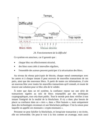 24.	Fonctionnement	de	la	difficulté
Ce	système	est	astucieux,	car	il	garantit	que	:
chaque	bloc	est	effectivement	sécurisé,
des	blocs	sont	créés	à	intervalles	réguliers,
l'ensemble	des	acteurs	peuvent	participer	à	la	sécurisation	des	blocs.
Au	niveau	du	réseau	pair-à-pair	de	bitcoin,	chaque	nœud	communique	avec
les	autres	et	à	chaque	instant	il	peut	recevoir	de	nouvelles	transactions	de	ses
pairs,	ainsi	que	des	nouveaux	blocs.	À	partir	de	toutes	ces	informations,	il	crée
un	nouveau	bloc	avec	toutes	les	nouvelles	transactions	qu'il	connaît,	et	essaie	de
trouver	une	solution	pour	ce	bloc	afin	de	le	valider.
À	 noter	 que	 dans	 un	 tel	 système,	 la	 confiance	 repose	 sur	 une	 série	 de
transactions	 signées	 au	 sein	 de	 blocs	 estampillés	 par	 des	 techniques
cryptographiques,	tout	cela	étant	public.	Tout	le	monde	peut	donc	vérifier	à	tout
instant	 l'intégrité	 de	 la	 totalité	 de	 la	 blockchain.	 Il	 n'y	 a	 donc	 plus	 besoin	 de
placer	sa	confiance	dans	un	«	tiers	»,	dans	«	l'être	humain	»,	mais	uniquement
dans	des	technologies	reconnues	et	une	blockchain	publique.	C'est	la	raison	pour
laquelle	on	appelle	ces	monnaies	«	crypto-monnaies	».	
Personne	ne	peut	falsifier	la	blockchain,	et	lorsqu'une	transaction	y	est	écrite,
elle	est	irréversible.	On	peut	le	voir	à	la	fois	comme	un	avantage,	mais	aussi
 
