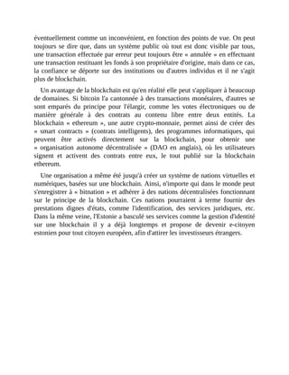 éventuellement	comme	un	inconvénient,	en	fonction	des	points	de	vue.	On	peut
toujours	se	dire	que,	dans	un	système	public	où	tout	est	donc	visible	par	tous,
une	transaction	effectuée	par	erreur	peut	toujours	être	«	annulée	»	en	effectuant
une	transaction	restituant	les	fonds	à	son	propriétaire	d'origine,	mais	dans	ce	cas,
la	confiance	se	déporte	sur	des	institutions	ou	d'autres	individus	et	il	ne	s'agit
plus	de	blockchain.
Un	avantage	de	la	blockchain	est	qu'en	réalité	elle	peut	s'appliquer	à	beaucoup
de	domaines.	Si	bitcoin	l'a	cantonnée	à	des	transactions	monétaires,	d'autres	se
sont	emparés	 du	 principe	 pour	 l'élargir,	 comme	 les	 votes	 électroniques	 ou	 de
manière	 générale	 à	 des	 contrats	 au	 contenu	 libre	 entre	 deux	 entités.	 La
blockchain	«	ethereum	»,	une	autre	crypto-monnaie,	permet	ainsi	de	créer	des
«	 smart	 contracts	 »	 (contrats	 intelligents),	 des	 programmes	 informatiques,	 qui
peuvent	 être	 activés	 directement	 sur	 la	 blockchain,	 pour	 obtenir	 une
«	 organisation	 autonome	 décentralisée	 »	 (DAO	 en	 anglais),	 où	 les	 utilisateurs
signent	 et	 activent	 des	 contrats	 entre	 eux,	 le	 tout	 publié	 sur	 la	 blockchain
ethereum.	
Une	organisation	a	même	été	jusqu'à	créer	un	système	de	nations	virtuelles	et
numériques,	basées	sur	une	blockchain.	Ainsi,	n'importe	qui	dans	le	monde	peut
s'enregistrer	à	«	bitnation	»	et	adhérer	à	des	nations	décentralisées	fonctionnant
sur	 le	 principe	 de	 la	 blockchain.	 Ces	 nations	 pourraient	 à	 terme	 fournir	 des
prestations	 dignes	 d'états,	 comme	 l'identification,	 des	 services	 juridiques,	 etc.
Dans	la	même	veine,	l'Estonie	a	basculé	ses	services	comme	la	gestion	d'identité
sur	 une	 blockchain	 il	 y	 a	 déjà	 longtemps	 et	 propose	 de	 devenir	 e-citoyen
estonien	pour	tout	citoyen	européen,	afin	d'attirer	les	investisseurs	étrangers.	
 