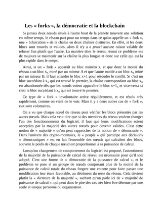 Les	«	forks	»,	la	démocratie	et	la	blockchain
Si	jamais	deux	nœuds	situés	à	l'autre	bout	de	la	planète	trouvent	une	solution
en	même	temps,	le	réseau	part	pour	un	temps	dans	ce	qu'on	appelle	un	«	fork	»,
une	«	bifurcation	»	de	la	chaîne	en	deux	chaînes	distinctes.	En	effet,	si	les	deux
blocs	 sont	 trouvés	 et	 valides,	 alors	 il	 n'y	 a	 a	priori	 aucune	 raison	 valable	 de
refuser	l'un	plutôt	que	l'autre.	La	manière	dont	le	réseau	résout	ce	problème	est
de	toujours	se	maintenir	sur	la	chaîne	la	plus	longue	et	donc	sur	celle	qui	est	la
plus	rapide	dans	le	temps.	
Ainsi,	 si	 un	 «	 fork	 »	 apparaît	 au	 bloc	 numéro	 x,	 et	 que	 donc	 la	 moitié	 du
réseau	a	un	bloc	xA	miné	par	un	mineur	A	et	que	l'autre	moitié	a	un	bloc	xB	miné
par	un	mineur	B,	il	faut	attendre	le	bloc	x+1	pour	résoudre	le	conflit.	Si	c'est	un
bloc	succédant	à	xA	qui	est	trouvé	le	premier,	la	chaîne	correspondant	au	bloc	xB
est	abandonnée	dès	que	les	nœuds	voient	apparaître	le	bloc	x+1A	et	vice-versa	si
c'est	le	bloc	succédant	à	xB	qui	est	trouvé	le	premier.	
Ce	 type	 de	 «	 fork	 »	 involontaire	 arrive	 régulièrement,	 et	 est	 résolu	 très
rapidement,	comme	on	vient	de	le	voir.	Mais	il	y	a	deux	autres	cas	de	«	fork	»,
eux	sont	volontaires.	
On	a	vu	que	chaque	nœud	du	réseau	peut	vérifier	les	blocs	présentés	par	les
autres	nœuds.	Mais	cela	veut	dire	que	si	des	membres	du	réseau	veulent	changer
l'un	 des	 fonctionnements	 du	 logiciel,	 il	 faut	 que	 leurs	 modifications	 soient
acceptées	 par	 la	 majorité	 des	 autres	 nœuds	 pour	 devenir	 valides.	 C'est	 cette
notion	de	«	majorité	»	qu'on	peut	rapprocher	de	la	notion	de	«	démocratie	».
Dans	l'univers	des	crypto-monnaies,	le	«	peuple	»	qui	participe	aux	décisions
«	 démocratiques	 »	 est	 en	 fait	 l'ensemble	 des	 nœuds	 qui	 calculent	 des	 blocs,
souvent	le	poids	de	chaque	nœud	est	proportionnel	à	sa	puissance	de	calcul.	
Lorsqu'un	changement	de	comportement	du	logiciel	est	proposé,	l'assentiment
de	la	majorité	de	la	puissance	de	calcul	du	réseau	est	nécessaire	pour	qu'il	soit
adopté.	 C'est	 une	 forme	 de	 «	 démocratie	 de	 la	 puissance	 de	 calcul	 »,	 et	 le
problème	 se	 pose	 si	 un	 groupe	 de	 nœuds	 composant	 plus	 de	 la	 moitié	 de	 la
puissance	de	calcul	totale	du	réseau	forgent	une	entente	pour	faire	passer	une
modification	leur	étant	favorable,	au	détriment	du	reste	du	réseau.	Cela	devient
plutôt	la	«	dictature	de	la	majorité	»,	sachant	qu'on	parle	ici	de	«	majorité	de
puissance	de	calcul	»,	qui	peut	dans	le	pire	des	cas	très	bien	être	détenue	par	une
seule	et	unique	personne	ou	organisation.
 