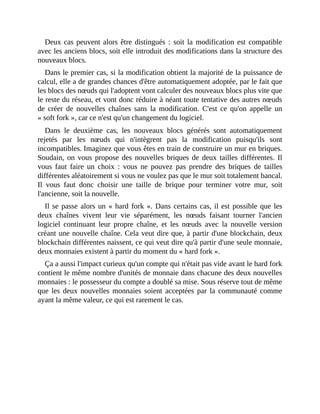 Deux	cas	peuvent	alors	être	distingués	:	soit	la	modification	est	compatible
avec	les	anciens	blocs,	soit	elle	introduit	des	modifications	dans	la	structure	des
nouveaux	blocs.
Dans	le	premier	cas,	si	la	modification	obtient	la	majorité	de	la	puissance	de
calcul,	elle	a	de	grandes	chances	d'être	automatiquement	adoptée,	par	le	fait	que
les	blocs	des	nœuds	qui	l'adoptent	vont	calculer	des	nouveaux	blocs	plus	vite	que
le	reste	du	réseau,	et	vont	donc	réduire	à	néant	toute	tentative	des	autres	nœuds
de	 créer	 de	 nouvelles	 chaînes	 sans	 la	 modification.	 C'est	 ce	 qu'on	 appelle	 un
«	soft	fork	»,	car	ce	n'est	qu'un	changement	du	logiciel.
Dans	 le	 deuxième	 cas,	 les	 nouveaux	 blocs	 générés	 sont	 automatiquement
rejetés	 par	 les	 nœuds	 qui	 n'intègrent	 pas	 la	 modification	 puisqu'ils	 sont
incompatibles.	Imaginez	que	vous	êtes	en	train	de	construire	un	mur	en	briques.
Soudain,	on	vous	propose	 des	nouvelles	briques	de	deux	tailles	différentes.	Il
vous	 faut	 faire	 un	 choix	 :	 vous	 ne	 pouvez	 pas	 prendre	 des	 briques	 de	 tailles
différentes	aléatoirement	si	vous	ne	voulez	pas	que	le	mur	soit	totalement	bancal.
Il	 vous	 faut	 donc	 choisir	 une	 taille	 de	 brique	 pour	 terminer	 votre	 mur,	 soit
l'ancienne,	soit	la	nouvelle.	
Il	se	passe	alors	un	«	hard	fork	».	Dans	certains	cas,	il	est	possible	que	les
deux	 chaînes	 vivent	 leur	 vie	 séparément,	 les	 nœuds	 faisant	 tourner	 l'ancien
logiciel	 continuant	 leur	 propre	 chaîne,	 et	 les	 nœuds	 avec	 la	 nouvelle	 version
créant	une	nouvelle	chaîne.	Cela	veut	dire	que,	à	partir	d'une	blockchain,	deux
blockchain	différentes	naissent,	ce	qui	veut	dire	qu'à	partir	d'une	seule	monnaie,
deux	monnaies	existent	à	partir	du	moment	du	«	hard	fork	».	
Ça	a	aussi	l'impact	curieux	qu'un	compte	qui	n'était	pas	vide	avant	le	hard	fork
contient	le	même	nombre	d'unités	de	monnaie	dans	chacune	des	deux	nouvelles
monnaies	:	le	possesseur	du	compte	a	doublé	sa	mise.	Sous	réserve	tout	de	même
que	les	 deux	nouvelles	monnaies	soient	acceptées	par	la	communauté	comme
ayant	la	même	valeur,	ce	qui	est	rarement	le	cas.	
 