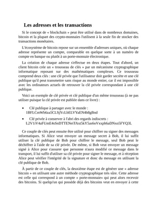 Les	adresses	et	les	transactions
Si	le	concept	de	«	blockchain	»	peut	être	utilisé	dans	de	nombreux	domaines,
bitcoin	et	la	plupart	des	crypto-monnaies	l'utilisent	à	la	seule	fin	de	stocker	des
transactions	monétaires.
L'écosystème	de	bitcoin	repose	sur	un	ensemble	d'adresses	uniques,	où	chaque
adresse	 représente	 un	 compte,	 comparable	 en	 quelque	 sorte	 à	 un	 numéro	 de
compte	en	banque	ou	plutôt	à	un	porte-monnaie	électronique.
La	 création	 de	 chaque	 adresse	 s'effectue	 en	 deux	 étapes.	 Tout	 d'abord,	 un
client	bitcoin	crée	un	«	trousseau	de	clés	»	par	un	mécanisme	cryptographique
informatique	 reposant	 sur	 des	 mathématiques	 complexes.	 Ce	 trousseau
comprend	deux	clés	:	une	clé	privée	que	l'utilisateur	doit	garder	secrète	et	une	clé
publique	qu'il	peut	transmettre	sans	risque	au	monde	entier,	car	il	est	impossible
avec	les	ordinateurs	actuels	de	retrouver	la	clé	privée	correspondant	à	une	clé
publique.
Voici	un	exemple	de	clé	privée	et	clé	publique	d'un	même	trousseau	(à	ne	pas
utiliser	puisque	la	clé	privée	est	publiée	dans	ce	livre)	:
Clé	publique	à	partager	avec	le	monde	:
1BFLCmWb6za5CLSjYcLbELVYaEN4b8gBnd
Clé	privée	à	conserver	à	l'abri	des	regards	indiscrets	:
L2V1iV4aFUmE4sSnDTTENeiTAxt5kY5as6oVxxph6aDNxo5FYQ3L
Ce	couple	de	clés	peut	ensuite	être	utilisé	pour	chiffrer	ou	signer	des	messages
informatiques.	 Si	 Alice	 veut	 envoyer	 un	 message	 secret	 à	 Bob,	 il	 lui	 suffit
utiliser	 la	 clé	 publique	 de	 Bob	 pour	 chiffrer	 le	 message,	 seul	 Bob	 peut	 le
déchiffrer	à	l'aide	de	sa	clé	privée.	De	même,	si	Bob	veut	envoyer	un	message
signé	 à	 Alice	 pour	 s'assurer	 que	 personne	 n'aura	 modifié	 ce	 message	 dans	 le
transport,	il	lui	suffit	d'utiliser	sa	clé	privée	pour	signer	le	message,	et	à	réception
Alice	peut	vérifier	l'intégrité	de	la	signature	et	donc	du	message	en	utilisant	la
clé	publique	de	Bob.
À	partir	de	ce	couple	de	clés,	la	deuxième	étape	est	de	générer	une	«	adresse
bitcoin	»	en	utilisant	une	autre	méthode	cryptographique	très	sûre.	Cette	adresse
est	celle	qui	correspond	à	un	compte	«	porte-monnaie»	qui	peut	alors	recevoir
des	bitcoins.	Si	quelqu'un	qui	possède	déjà	des	bitcoins	veut	en	envoyer	à	cette
 