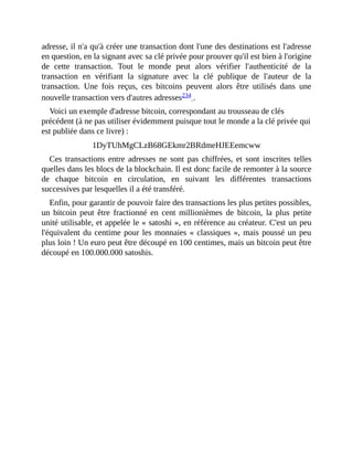 adresse,	il	n'a	qu'à	créer	une	transaction	dont	l'une	des	destinations	est	l'adresse
en	question,	en	la	signant	avec	sa	clé	privée	pour	prouver	qu'il	est	bien	à	l'origine
de	 cette	 transaction.	 Tout	 le	 monde	 peut	 alors	 vérifier	 l'authenticité	 de	 la
transaction	 en	 vérifiant	 la	 signature	 avec	 la	 clé	 publique	 de	 l'auteur	 de	 la
transaction.	 Une	 fois	 reçus,	 ces	 bitcoins	 peuvent	 alors	 être	 utilisés	 dans	 une
nouvelle	transaction	vers	d'autres	adresses234	.	
Voici	un	exemple	d'adresse	bitcoin,	correspondant	au	trousseau	de	clés
précédent	(à	ne	pas	utiliser	évidemment	puisque	tout	le	monde	a	la	clé	privée	qui
est	publiée	dans	ce	livre)	:
1DyTUhMgCLzB68GEkmr2BRdmeHJEEemcww
Ces	transactions	entre	adresses	ne	sont	pas	chiffrées,	 et	 sont	 inscrites	 telles
quelles	dans	les	blocs	de	la	blockchain.	Il	est	donc	facile	de	remonter	à	la	source
de	 chaque	 bitcoin	 en	 circulation,	 en	 suivant	 les	 différentes	 transactions
successives	par	lesquelles	il	a	été	transféré.
Enfin,	pour	garantir	de	pouvoir	faire	des	transactions	les	plus	petites	possibles,
un	 bitcoin	 peut	 être	 fractionné	 en	 cent	 millionièmes	 de	 bitcoin,	 la	 plus	 petite
unité	utilisable,	et	appelée	le	«	satoshi	»,	en	référence	au	créateur.	C'est	un	peu
l'équivalent	du	centime	pour	les	monnaies	«	classiques	»,	mais	poussé	un	peu
plus	loin	!	Un	euro	peut	être	découpé	en	100	centimes,	mais	un	bitcoin	peut	être
découpé	en	100.000.000	satoshis.	
 
