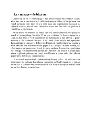 Le	«	minage	»	de	bitcoins
Comme	on	l'a	vu,	l'«	estampillage	»	d'un	bloc	nécessite	de	nombreux	calculs.
Mais	pour	que	le	mécanisme	soit	réellement	sécurisé,	il	faut	qu'une	puissance	de
calcul	 suffisante	 soit	 mise	 en	 jeu,	 sans	 quoi	 une	 organisation	 disposant	 de
supercalculateurs	 pourrait	 très	 facilement	 miner	 tous	 les	 blocs	 et	 prendre	 le
contrôle	de	la	blockchain.
Afin	d'inciter	les	membres	du	réseau	à	utiliser	leurs	ordinateurs	pour	participer
au	calcul	d'estampillage,	Satoshi	a	décidé	que	celui	dont	l'ordinateur	découvre	la
solution	 d'un	 bloc	 se	 voit	 récompensé	 par	 l'attribution	 à	 son	 adresse	 «	 porte-
monnaie	 »	 de	 nouveaux	 bitcoins.	 C'est	 ainsi	 qu'on	 appelle	 ces	 opérations
d'estampillage	le	«	minage	»	de	bitcoins.	L'analogie	étant	le	mineur	au	fond	de	la
mine,	creusant	dur	pour	trouver	une	pépite	d'or.	Lorsqu'il	l'a	enfin	trouvée,	il	a
effectivement	sa	récompense.	Ainsi,	les	gens	ainsi	que	les	machines	participant
au	«	minage	»	de	bitcoins	sont	appelés	les	«	mineurs	»	de	bitcoin,	et	ont	intérêt	à
mettre	le	plus	de	puissance	de	calcul	possible	pour	«	miner	»	des	blocs	afin	de
gagner	plein	de	bitcoins	en	récompense.
Un	autre	mécanisme	de	récompense	est	également	prévu	:	les	utilisateurs	de
bitcoin	peuvent	indiquer	dans	chaque	transaction	qu'ils	effectuent	des	«	frais	de
transaction	»,	qui	sont	directement	reversés	aux	mineurs	lorsqu'ils	incluent	cette
transaction	dans	un	nouveau	bloc.
 