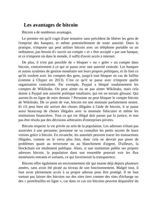 Les	avantages	de	bitcoin
Bitcoin	a	de	nombreux	avantages.	
Le	premier	est	qu'il	s'agit	d'une	tentative	sans	précédent	de	libérer	les	gens	de
l'emprise	 des	 banques,	 et	 même	 potentiellement	 de	 toute	 autorité.	 Dans	 la
pratique,	 n'importe	 qui	 peut	 utiliser	 bitcoin	 avec	 un	 téléphone	 portable	 ou	 un
ordinateur,	pas	besoin	d'«	ouvrir	un	compte	»	et	«	être	accepté	»	par	une	banque,
et	ce	n'importe	où	dans	le	monde,	il	suffit	d'avoir	accès	à	internet.
De	 plus,	 il	 n'est	 pas	 possible	 de	 «	 bloquer	 »	 ou	 «	 geler	 »	 un	 compte	 dans
bitcoin,	contrairement	à	ce	qui	se	passe	avec	une	autorité	centrale.	Les	banques
et	autres	systèmes	de	gestion	monétaire	ont	leurs	propres	politiques,	et	ils	font	ce
qu'ils	veulent	avec	les	comptes	des	gens,	jusqu'à	tout	bloquer	en	cas	de	faillite
(comme	 à	 Chypre	 en	 2013).	 C'est	 ce	 qu'il	 se	 passe	 avec	 n'importe	 quelle
organisation	 centralisée.	 Par	 exemple,	 Paypal	 a	 bloqué	 soudainement	 les
comptes	 de	 Wikileaks.	 On	 peut	 aimer	 ou	 ne	 pas	 aimer	 Wikileaks,	 mais	 cela
donne	à	Paypal	une	autorité	politique	totalitaire,	qui	est	un	terrain	glissant.	Qui
auront-ils	en	ligne	de	mire	demain	?	Personne	ne	peut	bloquer	le	compte	bitcoin
de	Wikileaks.	De	ce	point	de	vue,	bitcoin	est	une	monnaie	parfaitement	neutre.
Et	s'il	peut	bien	sûr	arriver	des	choses	illégales	à	l'aide	de	bitcoin,	il	se	passe
aussi	 beaucoup	 de	 choses	 illégales	 avec	 la	 monnaie	 fiduciaire	 et	 même	 les
institutions	financières.	Tout	ce	qui	est	illégal	doit	passer	par	la	justice,	et	non
pas	être	résolu	par	des	décisions	arbitraires	d'entreprises	privées.
Bitcoin	respecte	la	vie	privée	au	sein	de	la	population.	Les	adresses	n'étant	pas
associées	 à	 une	 personne,	 personne	 ne	 va	 connaître	 les	 petits	 secrets	 de	 leurs
voisins	grâce	à	bitcoin.	En	revanche,	les	autorités	peuvent	tracer	les	transactions
illégales,	 comme	 on	 le	 verra	 plus	 loin,	 donc	 cela	 ne	 devrait	 pas	 poser	 de
problèmes	 quant	 au	 terrorisme	 ou	 au	 blanchiment	 d'argent.	 D'ailleurs,	 la
blockchain	est	totalement	publique.	Alors,	si	une	institution	publie	ses	propres
adresses	 bitcoin,	 la	 population	 dans	 son	 ensemble	 pourrait	 voir	 les	 flux
monétaires	entrants	et	sortants,	ce	qui	favoriserait	la	transparence.
Bitcoin	offre	également	un	environnement	sûr	qui	tourne	déjà	depuis	plusieurs
années,	sans	avoir	été	piraté	au	niveau	de	son	fonctionnement.	Malgré	tout,	il
faut	 avoir	 pleinement	 accès	 à	 sa	 propre	 adresse	 pour	 être	 protégé.	 Il	 ne	 faut
surtout	pas	laisser	des	bitcoins	sur	des	sites	tiers	comme	des	sites	d'échange	ou
des	«	portefeuilles	en	ligne	»,	car	dans	ce	cas	ces	bitcoins	peuvent	disparaître	du
 