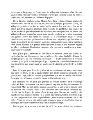encore	pas	si	longtemps	en	France	dans	les	villages	de	campagne,	aller	faire	ses
courses	chez	l'épicier	voisin	se	terminait	souvent	par	«	mettre	ça	sur	ma	note	»,
payée	plus	tard,	et	notée	sur	des	bouts	de	papier.	
David	Graeber	explique	qu'au	Moyen-Âge,	dans	certains	villages	anglais,	la
monnaie	 était	 rare	 et	 ne	 suffisait	 pas	 pour	 les	 échanges	 quotidiens.	 Alors,	 les
villageois	 gardaient	 en	 tête	 les	 dettes	 qu'ils	 avaient	 les	 uns	 envers	 les	 autres
plutôt	que	de	se	payer	en	monnaie.	Pour	résoudre	les	problèmes	des	boucles	de
dettes,	on	faisait	périodiquement	des	réunions	pour	comptabiliser	les	dettes	des
villageois	les	uns	envers	les	autres,	pour	annuler	ces	boucles	et	ainsi	supprimer
une	 grande	 partie	 des	 dettes	 de	 chacun.	 Si	 le	 poissonnier	 devait	 5	 unités
monétaires	au	boucher,	qui	lui-même	en	devait	5	au	charpentier,	qui	lui-même	en
devait	à	son	tour	5	au	poissonnier,	alors,	nos	trois	commerçants	étaient	quittes	et
leurs	dettes	effacées.	Les	petites	dettes	restantes	étaient	le	plus	souvent	réglées
sur	place,	en	donnant	l'équivalent	en	nature,	afin	que	tout	le	monde	reparte	à	zéro
pour	un	nouveau	cycle.	
Puis,	parce	que	la	mémoire	est	faillible	et	les	contrats	oraux	peu	fiables,	en
particulier	 lors	 de	 l'émergence	 des	 premières	 villes	 dont	 l'échelle	 dépasse	 le
simple	groupe	«	où	tout	le	monde	se	connaît	»,	il	a	fallu	commencer	à	recenser
par	écrit	qui	a	quoi,	et	qui	doit	quoi	à	qui.	La	première	comptabilité	connue	date
des	Sumériens,	qui	inscrivaient	les	stocks	sur	des	tablettes	d'argile	il	y	a	5.000
ans.
Pour	échanger,	pour	fixer	le	système	de	reconnaissance	de	dettes	autrement
que	 dans	 les	 têtes,	 ce	 qui	 a	 quand	 même	 une	 limite	 lorsqu'on	 fait	 partie	 d'un
groupe	plus	large,	il	fallait	trouver	quelque	chose	que	tout	le	monde	voulait	bien
échanger,	non	périssable	et	dont	la	valeur	ne	fluctuait	pas	trop.
Par	 exemple,	 on	 ne	 peut	 pas	 prendre	 la	 tomate	 comme	 unité	 d'échange
universel.	Pour	commencer,	une	tomate	pourrit	trop	vite,	et	doit	être	consommée
rapidement.	Mais	surtout,	même	encore	aujourd'hui,	la	valeur	de	la	tomate	varie
en	 fonction	 des	 saisons,	 alors	 si	 on	 considère	 une	 civilisation	 ancienne	 qui
n'avait	 pas	 de	 frigos,	 la	 valeur	 d'une	 tomate	 peut	 fluctuer	 de	 manière	 très
significative	au	cours	de	l'année	:	à	la	saison	des	tomates,	tout	le	monde	en	a,	ça
ne	vaut	pas	grand-chose,	mais	en	plein	hiver,	ça	devient	une	ressource	rare	et	très
chère.	Alors,	on	ne	peut	pas	utiliser	cette	ressource	pour	servir	d'étalon	pour	les
échanges,	sa	valeur	varie	trop	et	trop	vite	au	cours	du	temps.
D'autre	part,	les	«	anciens	»	se	sont	dit	qu'il	faut	aussi	choisir	une	ressource
 