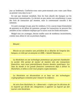 jour	au	lendemain.	Confieriez-vous	votre	porte-monnaie	avec	votre	carte	bleue
au	premier	venu	dans	la	rue	?
En	 tant	 que	 monnaie	 mondiale,	 finis	 les	 frais	 abusifs	 des	 banques	 sur	 les
transactions	internationales.	Ça	devient	un	peu	moins	vrai	actuellement	à	cause
des	 frais	 de	 transaction	 qui	 montent,	 mais	 la	 communauté	 travaille	 à	 des
solutions.
Un	autre	avantage	est	que,	pour	les	vendeurs,	il	n'y	a	aucun	risque	d'annulation
de	paiement	ou	de	défaut	de	paiement,	puisque	les	transactions	ne	peuvent	être
annulées	et	leur	validation	implique	que	la	source	avait	les	fonds	nécessaires.	
Malgré	tous	ces	avantages,	bitcoin	souffre	aussi	de	nombreux	inconvénients,
comme	nous	allons	le	voir	au	prochain	chapitre.
	
Résumé	:
Bitcoin	est	une	tentative	sans	précédent	de	se	détacher	de	l'emprise	des
banques,	et	créée	par	un	anonyme	en	2008,	«	Satoshi	Nakamoto	».
La	blockchain	est	une	technologie	prometteuse	qui	pourrait	chambouler
la	 société.	 Elle	 permet	 de	 stocker	 de	 manière	 sûre	 des	 transactions
financières,	 mais	 aussi	 potentiellement	 d'autres	 données	 numériques.	 Les
états	 du	 monde	 et	 les	 grands	 financiers	 commencent	 déjà	 à	 utiliser	 la
blockchain,	et	même	à	créer	leurs	propres	crypto-monnaies.
La	 blockchain	 est	 décentralisée	 et	 se	 base	 sur	 des	 technologies
cryptographiques	existantes	pour	instaurer	la	confiance.
Au	sein	d'une	blockchain,	la	«	démocratie	»	s'opère	par	les	décisions	de
la	 majorité	 qui	 décide	 des	 changements	 à	 apporter	 au	 logiciel	 qui	 fait
tourner	cette	blockchain.
 