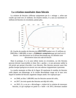 La	création	monétaire	dans	bitcoin
La	 création	 de	 bitcoins	 s'effectue	 uniquement	 par	 le	 «	 minage	 »,	 selon	une
courbe	qui	tend	vers	21	millions.	En	d'autres	termes,	il	y	aura	au	maximum	21
millions	de	bitcoins	en	circulation,	jamais	plus.
	
26.	Courbe	du	nombre	de	bitcoins	(en	bleu)	créés	tendant	vers	21	millions	en
2040	(bloc	1.680.000),	et	taux	«	d'inflation	»	annuel	en	rouge	qui	tend	vers	0.
Source	:	une	discussion	sur	le	forum	bitcointalk.org,	les	données	sont
directement	issues	du	code	de	bitcoin
Dans	 la	 pratique,	 il	 y	 en	 aura	 même	 moins	 en	circulation,	 car	 des	 bitcoins
peuvent	devenir	inaccessibles	et	donc	être	«	perdus	»	si	une	personne	oublie	la
clé	privée	qui	permet	d'accéder	à	ses	bitcoins.	Des	bitcoins	peuvent	aussi	être
perdus	lorsque	quelqu'un	en	envoie	vers	une	adresse	n'appartenant	à	personne.	
La	courbe	montante	en	bleu	de	la	figure	26	représente	le	nombre	de	bitcoins
créés	 depuis	 son	 démarrage,	 et	 la	 courbe	 descendante	 rouge	 est	 le	 taux	 avec
lequel	le	nombre	de	bitcoins	augmente	chaque	année.	On	s'aperçoit	que	:	
en	2040,	au	bloc	1.680.000,	tous	les	bitcoins	auront	été	créés,
en	2017,	les	trois	quarts	des	bitcoins	ont	déjà	été	créés,
en	2013,	il	y	a	eu	un	«	décrochage	»	violent	de	la	création	de	nouveaux
bitcoins,	ce	qui	explique	en	partie	la	«	bulle	»	de	2013,	devenant	soudain
 