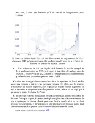 plus	 rare,	 il	 n'est	 pas	 étonnant	 qu'il	 ait	 suscité	 de	 l'engouement	 pour
certains,
		
27.	Cours	du	bitcoin	depuis	2012	où	sont	bien	visibles	les	engouements	fin	2013
et	courant	2017	qui	correspondent	à	la	soudaine	décélération	de	la	création	de
bitcoins	ces	années-là.	Source	:	xe.com
il	est	intéressant	de	voir	que	depuis	2013,	le	cours	du	bitcoin	a	stagné,	et
il	est	soudain	remonté	en	2017,	juste	après	le	deuxième	décrochage	dans	la
création…	rendez-vous	en	2021,	même	si	l'impact	sera	probablement	moins
grand	et	d'autres	paramètres	peuvent	jouer	d'ici	là.
Certains	font	le	rapprochement	entre	bitcoin	et	les	systèmes	de	Ponzi,	où	les
nouveaux	 entrants	 «	 paient	 »	 les	 premiers	 entrants.	 En	 effet,	 plus	 le	 nombre
d'utilisateurs	de	bitcoin	augmente,	plus	le	prix	d'un	bitcoin	en	euro	augmente,	ce
qui	«	rémunère	»	en	quelque	sorte	les	premiers	entrés,	même	s'il	ne	s'agit	pas	à
proprement	parler	de	chaîne	de	Ponzi.	
Si	on	réfléchit	en	terme	d'utilisation	en	tant	que	monnaie,	comme	le	nombre	de
bitcoins	finira	par	stagner,	il	deviendra	de	plus	en	plus	rare	au	fur-et-à-mesure	de
son	adoption	par	de	plus	en	plus	de	personnes	dans	le	monde,	c'est	un	excellent
jeton	de	thésaurisation,	et	par	conséquent	une	très	mauvaise	monnaie	qui	ne	peut
avoir	comme	résultat	que	des	contractions	de	l'économie	et	des	crises.
Satoshi	aurait-il	séché	ses	cours	d'économie	?235		
 