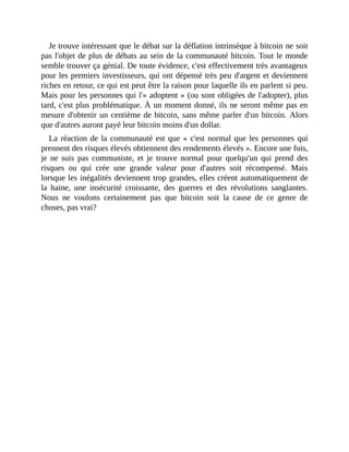 Je	trouve	intéressant	que	le	débat	sur	la	déflation	intrinsèque	à	bitcoin	ne	soit
pas	l'objet	de	plus	de	débats	au	sein	de	la	communauté	bitcoin.	Tout	le	monde
semble	trouver	ça	génial.	De	toute	évidence,	c'est	effectivement	très	avantageux
pour	les	premiers	investisseurs,	qui	ont	dépensé	très	peu	d'argent	et	deviennent
riches	en	retour,	ce	qui	est	peut	être	la	raison	pour	laquelle	ils	en	parlent	si	peu.
Mais	pour	les	personnes	qui	l'«	adoptent	»	(ou	sont	obligées	de	l'adopter),	plus
tard,	c'est	plus	problématique.	À	un	moment	donné,	ils	ne	seront	même	pas	en
mesure	d'obtenir	un	centième	de	bitcoin,	sans	même	parler	d'un	bitcoin.	Alors
que	d'autres	auront	payé	leur	bitcoin	moins	d'un	dollar.
La	réaction	de	la	communauté	est	que	«	c'est	normal	que	les	personnes	qui
prennent	des	risques	élevés	obtiennent	des	rendements	élevés	».	Encore	une	fois,
je	 ne	 suis	 pas	 communiste,	 et	 je	 trouve	 normal	 pour	 quelqu'un	 qui	 prend	 des
risques	 ou	 qui	 crée	 une	 grande	 valeur	 pour	 d'autres	 soit	 récompensé.	 Mais
lorsque	les	inégalités	deviennent	trop	grandes,	elles	créent	automatiquement	de
la	 haine,	 une	 insécurité	 croissante,	 des	 guerres	 et	 des	 révolutions	 sanglantes.
Nous	 ne	 voulons	 certainement	 pas	 que	 bitcoin	 soit	 la	 cause	 de	 ce	 genre	 de
choses,	pas	vrai?
 