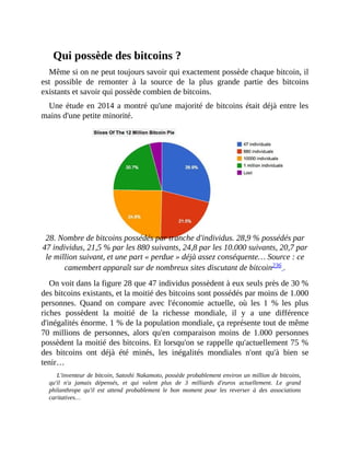 Qui	possède	des	bitcoins	?
Même	si	on	ne	peut	toujours	savoir	qui	exactement	possède	chaque	bitcoin,	il
est	 possible	 de	 remonter	 à	 la	 source	 de	 la	 plus	 grande	 partie	 des	 bitcoins
existants	et	savoir	qui	possède	combien	de	bitcoins.
Une	étude	en	2014	a	montré	qu'une	majorité	de	bitcoins	était	déjà	entre	les
mains	d'une	petite	minorité.
	
28.	Nombre	de	bitcoins	possédés	par	tranche	d'individus.	28,9	%	possédés	par
47	individus,	21,5	%	par	les	880	suivants,	24,8	par	les	10.000	suivants,	20,7	par
le	million	suivant,	et	une	part	«	perdue	»	déjà	assez	conséquente…	Source	:	ce
camembert	apparaît	sur	de	nombreux	sites	discutant	de	bitcoin236	.
On	voit	dans	la	figure	28	que	47	individus	possèdent	à	eux	seuls	près	de	30	%
des	bitcoins	existants,	et	la	moitié	des	bitcoins	sont	possédés	par	moins	de	1.000
personnes.	 Quand	 on	 compare	 avec	 l'économie	 actuelle,	 où	 les	 1	 %	 les	 plus
riches	 possèdent	 la	 moitié	 de	 la	 richesse	 mondiale,	 il	 y	 a	 une	 différence
d'inégalités	énorme.	1	%	de	la	population	mondiale,	ça	représente	tout	de	même
70	 millions	 de	 personnes,	 alors	 qu'en	 comparaison	 moins	 de	 1.000	 personnes
possèdent	la	moitié	des	bitcoins.	Et	lorsqu'on	se	rappelle	qu'actuellement	75	%
des	 bitcoins	 ont	 déjà	 été	 minés,	 les	 inégalités	 mondiales	 n'ont	 qu'à	 bien	 se
tenir…	
L'inventeur	de	bitcoin,	Satoshi	Nakamoto,	possède	probablement	environ	un	million	de	bitcoins,
qu'il	 n'a	 jamais	 dépensés,	 et	 qui	 valent	 plus	 de	 3	 milliards	 d'euros	 actuellement.	 Le	 grand
philanthrope	 qu'il	 est	 attend	 probablement	 le	 bon	 moment	 pour	 les	 reverser	 à	 des	 associations
caritatives…
 