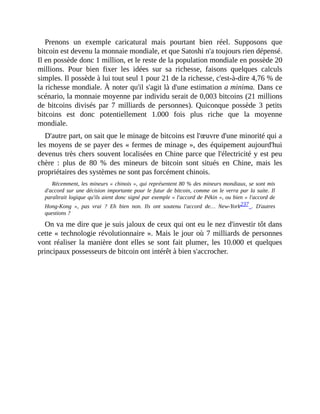 Prenons	 un	 exemple	 caricatural	 mais	 pourtant	 bien	 réel.	 Supposons	 que
bitcoin	est	devenu	la	monnaie	mondiale,	et	que	Satoshi	n'a	toujours	rien	dépensé.
Il	en	possède	donc	1	million,	et	le	reste	de	la	population	mondiale	en	possède	20
millions.	 Pour	 bien	 fixer	 les	 idées	 sur	 sa	 richesse,	 faisons	 quelques	 calculs
simples.	Il	possède	à	lui	tout	seul	1	pour	21	de	la	richesse,	c'est-à-dire	4,76	%	de
la	richesse	mondiale.	À	noter	qu'il	s'agit	là	d'une	estimation	a	minima.	Dans	ce
scénario,	la	monnaie	moyenne	par	individu	serait	de	0,003	bitcoins	(21	millions
de	 bitcoins	 divisés	 par	 7	 milliards	 de	 personnes).	 Quiconque	 possède	 3	 petits
bitcoins	 est	 donc	 potentiellement	 1.000	 fois	 plus	 riche	 que	 la	 moyenne
mondiale.	
D'autre	part,	on	sait	que	le	minage	de	bitcoins	est	l'œuvre	d'une	minorité	qui	a
les	moyens	de	se	payer	des	«	fermes	de	minage	»,	des	équipement	aujourd'hui
devenus	très	chers	souvent	localisées	en	Chine	parce	que	l'électricité	y	est	peu
chère	 :	 plus	 de	 80	 %	 des	 mineurs	 de	 bitcoin	 sont	 situés	 en	 Chine,	 mais	 les
propriétaires	des	systèmes	ne	sont	pas	forcément	chinois.
Récemment,	les	mineurs	«	chinois	»,	qui	représentent	80	%	des	mineurs	mondiaux,	se	sont	mis
d'accord	sur	une	décision	importante	pour	le	futur	de	bitcoin,	comme	on	le	verra	par	la	suite.	Il
paraîtrait	logique	qu'ils	aient	donc	signé	par	exemple	«	l'accord	de	Pékin	»,	ou	bien	«	l'accord	de
Hong-Kong	 »,	 pas	 vrai	 ?	 Eh	 bien	 non.	 Ils	 ont	 soutenu	 l'accord	 de…	 New-York237	 .	 D'autres
questions	?	
On	va	me	dire	que	je	suis	jaloux	de	ceux	qui	ont	eu	le	nez	d'investir	tôt	dans
cette	«	technologie	révolutionnaire	».	Mais	le	jour	où	7	milliards	de	personnes
vont	réaliser	la	manière	dont	elles	se	sont	fait	plumer,	 les	10.000	et	quelques
principaux	possesseurs	de	bitcoin	ont	intérêt	à	bien	s'accrocher.
 
