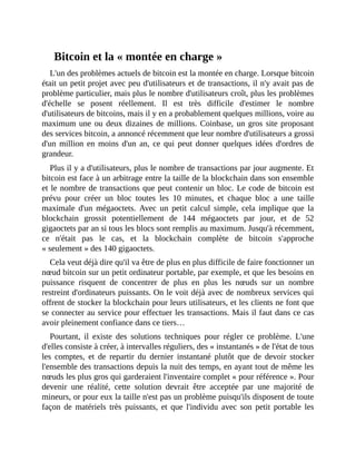 Bitcoin	et	la	«	montée	en	charge	»
L'un	des	problèmes	actuels	de	bitcoin	est	la	montée	en	charge.	Lorsque	bitcoin
était	un	petit	projet	avec	peu	d'utilisateurs	et	de	transactions,	il	n'y	avait	pas	de
problème	particulier,	mais	plus	le	nombre	d'utilisateurs	croît,	plus	les	problèmes
d'échelle	 se	 posent	 réellement.	 Il	 est	 très	 difficile	 d'estimer	 le	 nombre
d'utilisateurs	de	bitcoins,	mais	il	y	en	a	probablement	quelques	millions,	voire	au
maximum	une	ou	deux	dizaines	de	millions.	Coinbase,	un	gros	site	proposant
des	services	bitcoin,	a	annoncé	récemment	que	leur	nombre	d'utilisateurs	a	grossi
d'un	 million	 en	 moins	 d'un	 an,	 ce	 qui	 peut	 donner	 quelques	 idées	 d'ordres	 de
grandeur.	
Plus	il	y	a	d'utilisateurs,	plus	le	nombre	de	transactions	par	jour	augmente.	Et
bitcoin	est	face	à	un	arbitrage	entre	la	taille	de	la	blockchain	dans	son	ensemble
et	le	nombre	de	transactions	que	peut	contenir	un	bloc.	Le	code	de	bitcoin	est
prévu	 pour	 créer	 un	 bloc	 toutes	 les	 10	 minutes,	 et	 chaque	 bloc	 a	 une	 taille
maximale	 d'un	 mégaoctets.	 Avec	 un	 petit	 calcul	 simple,	 cela	 implique	 que	 la
blockchain	 grossit	 potentiellement	 de	 144	 mégaoctets	 par	 jour,	 et	 de	 52
gigaoctets	par	an	si	tous	les	blocs	sont	remplis	au	maximum.	Jusqu'à	récemment,
ce	 n'était	 pas	 le	 cas,	 et	 la	 blockchain	 complète	 de	 bitcoin	 s'approche
«	seulement	»	des	140	gigaoctets.
Cela	veut	déjà	dire	qu'il	va	être	de	plus	en	plus	difficile	de	faire	fonctionner	un
nœud	bitcoin	sur	un	petit	ordinateur	portable,	par	exemple,	et	que	les	besoins	en
puissance	 risquent	 de	 concentrer	 de	 plus	 en	 plus	 les	 nœuds	 sur	 un	 nombre
restreint	d'ordinateurs	puissants.	On	le	voit	déjà	avec	de	nombreux	services	qui
offrent	de	stocker	la	blockchain	pour	leurs	utilisateurs,	et	les	clients	ne	font	que
se	connecter	au	service	pour	effectuer	les	transactions.	Mais	il	faut	dans	ce	cas
avoir	pleinement	confiance	dans	ce	tiers…	
Pourtant,	 il	 existe	 des	 solutions	 techniques	 pour	 régler	 ce	 problème.	 L'une
d'elles	consiste	à	créer,	à	intervalles	réguliers,	des	«	instantanés	»	de	l'état	de	tous
les	 comptes,	 et	 de	 repartir	 du	 dernier	 instantané	 plutôt	 que	 de	 devoir	 stocker
l'ensemble	des	transactions	depuis	la	nuit	des	temps,	en	ayant	tout	de	même	les
nœuds	les	plus	gros	qui	garderaient	l'inventaire	complet	«	pour	référence	».	Pour
devenir	 une	 réalité,	 cette	 solution	 devrait	 être	 acceptée	 par	 une	 majorité	 de
mineurs,	or	pour	eux	la	taille	n'est	pas	un	problème	puisqu'ils	disposent	de	toute
façon	 de	 matériels	 très	 puissants,	 et	 que	 l'individu	 avec	 son	 petit	 portable	 les
 
