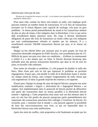 intéresse	peu	voire	pas	du	tout.
Dictature	de	la	majorité	des	mineurs,	on	a	dit…	et	ces	mineurs	sont	aujourd'hui	une	minorité	de	la
population.	Démocratie	!	
D'un	autre	côté,	comme	les	blocs	sont	limités	en	taille,	cela	implique	qu'ils
peuvent	contenir	un	nombre	limité	de	transactions.	Et	si	le	flux	de	transactions
envoyées	 sur	 le	 réseau	 dépasse	 cette	 capacité	 de	 stockage,	 cela	 pose	 un	 gros
problème	:	le	réseau	prend	potentiellement	du	retard	et	les	transactions	mettent
de	plus	en	plus	de	temps	à	être	intégrées	dans	la	blockchain.	C'est	ce	qui	arrive
déjà	 actuellement	 depuis	 plusieurs	 mois.	 Du	 coup,	 il	 devient	 absolument
obligatoire	de	payer	des	frais	de	transaction	car	toutes	celles	qui	n'en	indiquent
pas	 sont	 systématiquement	 refusées	 et	 rejetées	 par	 les	 mineurs.	 Il	 y	 a
actuellement	 environ	 350.000	 transactions	 bitcoin	 par	 jour,	 et	 le	 réseau	 est
engorgé.	
Malgré	 un	 but	 affiché	 d'être	 une	 monnaie	 pour	 le	 petit	 peuple,	 les	 frais	 de
transaction	demandés	atteignent	les	0.001	bitcoins,	soit	actuellement	plus	de	3	€.
Difficile	de	payer	son	pain	avec	dans	ces	conditions…	d'ailleurs	la	communauté
a	 réalisé	 il	 y	 a	 des	 années	 que,	 en	 l'état,	 le	 bitcoin	 devenait	 beaucoup	 plus
utilisable	 pour	 des	 grosses	 transactions	 boursières	 que	 dans	 la	 vie	 de	 tous	 les
jours,	et	travaille	à	des	solutions.
Pour	tenter	de	résoudre	ce	problème,	il	a	été	proposé	de	doubler	la	taille	des
blocs.	 Mais	 d'une	 part	 cela	 ne	 fait	 que	 repousser	 le	 problème	 au	 prochain
engorgement,	d'autre	part,	cela	double	la	taille	de	la	blockchain	future	à	stocker
sur	chaque	nœud	du	réseau,	sans	 compter	l'augmentation	du	trafic	réseau	que
cela	engendrerait.	Et	donc	la	grande	majorité	des	mineurs	y	est	opposée.	
D'autre	part,	l'équipe	en	charge	du	cœur	du	logiciel	bitcoin	a	proposé	une	autre
modification,	 nommée	 «	 Segwit	 »,	 abréviation	 de	 «	 Segregated	 Witness	 »	 en
anglais.	Son	implémentation	dans	le	protocole	de	bitcoin	permet	de	délocaliser
une	 partie	 des	 transactions	 dans	 un	 réseau	 parallèle	 à	 la	 blockchain	 bitcoin
nommé	«	lightning	».	Cette	proposition	était	assez	mal	vue	des	mineurs	dans	le
sens	où	cela	leur	fait	perdre	du	pouvoir	puisqu'une	partie	potentiellement	très
importante	des	transactions	pourraient	être	redirigés	à	l'extérieur	de	bitcoin.	En
revanche,	pour	«	monsieur	tout	le	monde	»,	cela	pourrait	apporter	la	possibilité
de	 faire	 des	 micro-transactions	 sans	 frais,	 ce	 qui	 est	 impossible	 dans	 la
blockchain	bitcoin	sans	cette	amélioration.	
Après	des	mois	de	conflits,	cette	proposition	a	été	finalement	acceptée	par	les
 