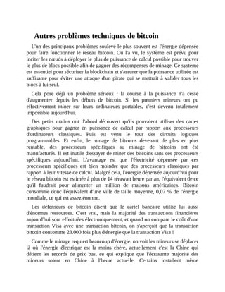 Autres	problèmes	techniques	de	bitcoin
L'un	des	principaux	problèmes	soulevé	le	plus	souvent	est	l'énergie	dépensée
pour	 faire	 fonctionner	 le	 réseau	 bitcoin.	 On	 l'a	 vu,	 le	 système	 est	 prévu	 pour
inciter	les	nœuds	à	déployer	le	plus	de	puissance	de	calcul	possible	pour	trouver
le	plus	de	blocs	possible	afin	de	gagner	des	récompenses	de	minage.	Ce	système
est	essentiel	pour	sécuriser	la	blockchain	et	s'assurer	que	la	puissance	utilisée	est
suffisante	pour	éviter	une	attaque	d'un	pirate	qui	se	mettrait	à	valider	tous	les
blocs	à	lui	seul.	
Cela	 pose	 déjà	 un	 problème	 sérieux	 :	 la	 course	 à	 la	 puissance	 n'a	 cessé
d'augmenter	 depuis	 les	 débuts	 de	 bitcoin.	 Si	 les	 premiers	 mineurs	 ont	 pu
effectivement	 miner	 sur	 leurs	 ordinateurs	 portables,	 c'est	 devenu	 totalement
impossible	aujourd'hui.
Des	 petits	 malins	 ont	 d'abord	 découvert	 qu'ils	 pouvaient	 utiliser	 des	 cartes
graphiques	 pour	 gagner	 en	 puissance	 de	 calcul	 par	 rapport	 aux	 processeurs
d'ordinateurs	 classiques.	 Puis	 est	 venu	 le	 tour	 des	 circuits	 logiques
programmables.	 Et	 enfin,	 le	 minage	 de	 bitcoins	 devenant	 de	 plus	 en	 plus
rentable,	 des	 processeurs	 spécifiques	 au	 minage	 de	 bitcoins	 ont	 été
manufacturés.	Il	est	inutile	d'essayer	de	miner	des	bitcoins	sans	ces	processeurs
spécifiques	 aujourd'hui.	 L'avantage	 est	 que	 l'électricité	 dépensée	 par	 ces
processeurs	 spécifiques	 est	 bien	 moindre	 que	 des	 processeurs	 classiques	 par
rapport	à	leur	vitesse	de	calcul.	Malgré	cela,	l'énergie	dépensée	aujourd'hui	pour
le	réseau	bitcoin	est	estimée	à	plus	de	14	térawatt	heure	par	an,	l'équivalent	de	ce
qu'il	 faudrait	 pour	 alimenter	 un	 million	 de	 maisons	 américaines.	 Bitcoin
consomme	donc	l'équivalent	d'une	ville	de	taille	moyenne,	0,07	%	de	l'énergie
mondiale,	ce	qui	est	assez	énorme.	
Les	 défenseurs	 de	 bitcoin	 disent	 que	 le	 cartel	 bancaire	 utilise	 lui	 aussi
d'énormes	 ressources.	 C'est	 vrai,	 mais	 la	 majorité	 des	 transactions	 financières
aujourd'hui	sont	effectuées	électroniquement,	et	quand	on	compare	le	coût	d'une
transaction	Visa	 avec	 une	 transaction	 bitcoin,	 on	 s'aperçoit	 que	 la	 transaction
bitcoin	consomme	23.000	fois	plus	d'énergie	que	la	transaction	Visa	!	
Comme	le	minage	requiert	beaucoup	d'énergie,	on	voit	les	mineurs	se	déplacer
là	 où	 l'énergie	 électrique	 est	 la	 moins	 chère,	 actuellement	 c'est	 la	 Chine	 qui
détient	 les	 records	 de	 prix	 bas,	 ce	 qui	 explique	 que	 l'écrasante	 majorité	 des
mineurs	 soient	 en	 Chine	 à	 l'heure	 actuelle.	 Certains	 installent	 même
 