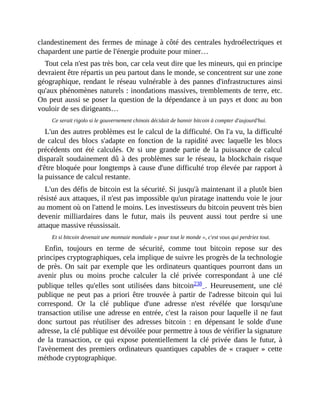 clandestinement	des	fermes	de	minage	à	côté	des	centrales	hydroélectriques	et
chapardent	une	partie	de	l'énergie	produite	pour	miner…
Tout	cela	n'est	pas	très	bon,	car	cela	veut	dire	que	les	mineurs,	qui	en	principe
devraient	être	répartis	un	peu	partout	dans	le	monde,	se	concentrent	sur	une	zone
géographique,	rendant	le	réseau	vulnérable	à	des	pannes	d'infrastructures	ainsi
qu'aux	phénomènes	naturels	:	inondations	massives,	tremblements	de	terre,	etc.
On	peut	aussi	se	poser	la	question	de	la	dépendance	à	un	pays	et	donc	au	bon
vouloir	de	ses	dirigeants…	
Ce	serait	rigolo	si	le	gouvernement	chinois	décidait	de	bannir	bitcoin	à	compter	d'aujourd'hui.
L'un	des	autres	problèmes	est	le	calcul	de	la	difficulté.	On	l'a	vu,	la	difficulté
de	 calcul	 des	 blocs	 s'adapte	 en	 fonction	 de	 la	 rapidité	 avec	 laquelle	 les	 blocs
précédents	 ont	 été	 calculés.	 Or	 si	 une	 grande	 partie	 de	 la	 puissance	 de	 calcul
disparaît	soudainement	dû	à	des	problèmes	sur	le	réseau,	la	blockchain	risque
d'être	bloquée	pour	longtemps	à	cause	d'une	difficulté	trop	élevée	par	rapport	à
la	puissance	de	calcul	restante.
L'un	des	défis	de	bitcoin	est	la	sécurité.	Si	jusqu'à	maintenant	il	a	plutôt	bien
résisté	aux	attaques,	il	n'est	pas	impossible	qu'un	piratage	inattendu	voie	le	jour
au	moment	où	on	l'attend	le	moins.	Les	investisseurs	du	bitcoin	peuvent	très	bien
devenir	 milliardaires	 dans	 le	 futur,	 mais	 ils	 peuvent	 aussi	 tout	 perdre	 si	 une
attaque	massive	réussissait.	
Et	si	bitcoin	devenait	une	monnaie	mondiale	«	pour	tout	le	monde	»,	c'est	vous	qui	perdriez	tout.
Enfin,	 toujours	 en	 terme	 de	 sécurité,	 comme	 tout	 bitcoin	 repose	 sur	 des
principes	cryptographiques,	cela	implique	de	suivre	les	progrès	de	la	technologie
de	près.	On	sait	par	exemple	que	les	ordinateurs	quantiques	pourront	dans	un
avenir	 plus	 ou	 moins	 proche	 calculer	 la	 clé	 privée	 correspondant	 à	 une	 clé
publique	 telles	 qu'elles	 sont	 utilisées	 dans	 bitcoin238	.	 Heureusement,	 une	 clé
publique	 ne	 peut	 pas	 a	 priori	 être	 trouvée	 à	 partir	 de	 l'adresse	 bitcoin	 qui	 lui
correspond.	 Or	 la	 clé	 publique	 d'une	 adresse	 n'est	 révélée	 que	 lorsqu'une
transaction	utilise	une	adresse	en	entrée,	c'est	la	raison	pour	laquelle	il	ne	faut
donc	 surtout	 pas	 réutiliser	 des	 adresses	 bitcoin	 :	 en	 dépensant	 le	 solde	 d'une
adresse,	la	clé	publique	est	dévoilée	pour	permettre	à	tous	de	vérifier	la	signature
de	 la	 transaction,	 ce	 qui	 expose	 potentiellement	 la	 clé	 privée	 dans	 le	 futur,	 à
l'avènement	des	premiers	ordinateurs	quantiques	capables	de	«	craquer	»	cette
méthode	cryptographique.
 